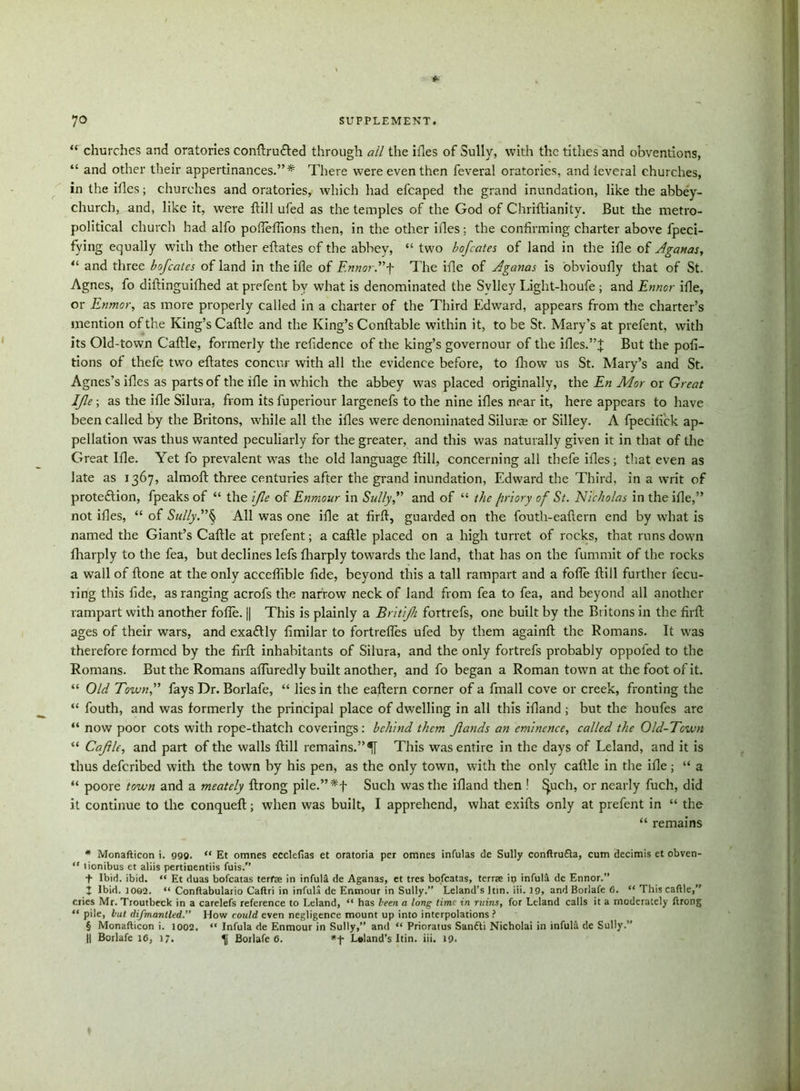 “ churches and oratories conftru&ed through all the iiles of Sully, with the tithes and obventions, “ and other their appertinances.”* There were even then feveral oratories, and leveral churches, in the ifles; churches and oratories, which had efcaped the grand inundation, like the abbey- church, and, like it, were flill ufed as the temples of the God of Chriftianity. But the metro- political church had alfo pofteffions then, in the other iiles; the confirming charter above fpeci- fying equally with the other eftates of the abbey, “ two bofcates of land in the idle of Aganas, “ and three bofcates of land in the ifle of Ennor.”f The idle of Aganas is obvioufly that of St. Agnes, fo diftinguifhed at prefent by what is denominated the Svlley Light-houfe ; and Ennor ifle, or Enmor, as more properly called in a charter of the Third Edward, appears from the charter’s mention of the King’s Cattle and the King’s Conftable within it, to be St. Mary’s at prefent, with its Old-town Cattle, formerly the refidence of the king’s governour of the ifles.”J But the pofi- tions of thefe two eftates concur with all the evidence before, to fhow us St. Mary’s and St. Agnes’s ifles as parts of the file in which the abbey was placed originally, the En Mor or Great Ife; as the ifle Silura, from its fuperiour largenefs to the nine ifles near it, here appears to have been called by the Britons, while all the ifles were denominated Silura or Silley. A fpecifick ap- pellation was thus wanted peculiarly for the greater, and this was naturally given it in that of the Great Ifle. Yet fo prevalent was the old language flill, concerning all thefe ifles; that even as late as 1367, almofl three centuries after the grand inundation, Edward the Third, in a writ of protection, fpeaks of “ the 'ifle of Enmour in Sully,” and of “ the friory of St. Nicholas in the ifle,” not ifles, “ of Sully.”§ All was one ifle at firft, guarded on the fouth-eaflern end by what is named the Giant’s Caflle at prefent; a cattle placed on a high turret of rocks, that runs down fharply to the fea, but declines lefs fharply towards the land, that has on the fummit of the rocks a wall of ftone at the only acceffible fide, beyond this a tall rampart and a fofle flill further fecu- ring this fide, as ranging acrofs the narrow neck of land from fea to fea, and beyond all another rampart with another foffe. || This is plainly a Britfli fortrefs, one built by the Britons in the firft ages of their wars, and exactly fimilar to fortrefles ufed by them againft the Romans. It was therefore formed by the firft inhabitants of Silura, and the only fortrefs probably oppoled to the Romans. But the Romans affuredly built another, and fo began a Roman town at the foot of it. “ Old Town,” fays Dr. Borlafe, “ lies in the eaftern corner of a fmall cove or creek, fronting the “ fouth, and was formerly the principal place of dwelling in all this ifland ; but the houfes are “ now poor cots with rope-thatch coverings: behind them flands an eminence, called the Old-Town “ Caflle, and part of the walls flill remains.” This was entire in the days of Leland, and it is thus defcribed with the town by his pen, as the only town, with the only caflle in the ifle; “ a “ poore town and a meately ftrong pile.”*f Such was the ifland then ! £j.uch, or nearly fuch, did it continue to the conqueft; when was built, I apprehend, what exifts only at prefent in “ the “ remains m Monafticon i. 999. “ Et omnes ecclefias et oratoria per omnes infulas de Sully conftrufta, cum decimis et obven- “ tionibus et aliis pertinentiis fuis.” T Ibid. ibid. “ Et duas bofcatas terfae in infulU de Aganas, et tres bofcatas, terrse ip infulfi de Ennor.” Z Ibid. 1062. “ Conftabulario Caftri in infula de Enmour in Sully.” Leland’s Itin. iii. 19, and Borlafe 6. “ This caftle,” cries Mr. Troutbeck in a carelefs reference to Leland, “ has been a long time in ruins, for Leland calls it a moderately ftrong pile, but difmantled.” How could even negligence mount up into interpolations ? § Monafticon i. 1002. “ Infula de Enmour in Sully,” and “ Prioratus Sanfti Nicholai in infula de Sully.” || Borlafe 16, 17. Borlafe 6. Inland's Itin. iii. 19.