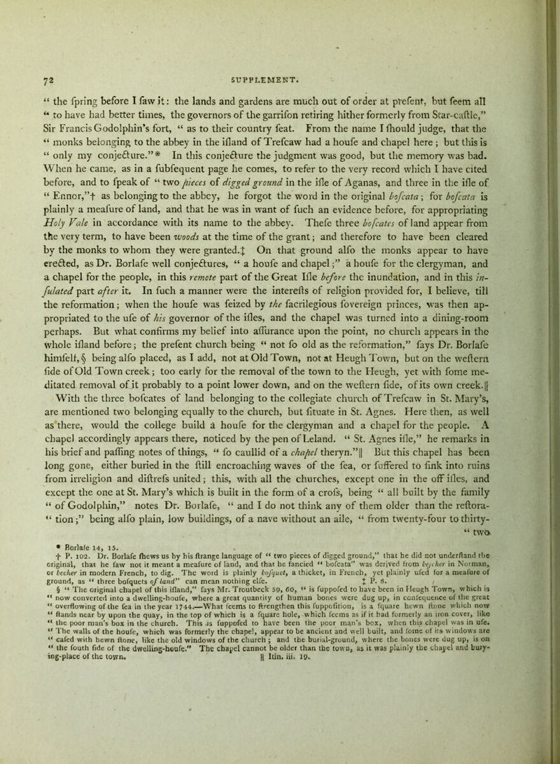 “ the fpring before I faw it: the lands and gardens are much out of order at prefent, but feem all “ to have had better times, the governors of the garrifon retiring hither formerly from Star-caftle,” Sir Francis Godolphin’s fort, “ as to their country feat. From the name I fhould judge, that the “ monks belonging to the abbey in the ifland of Trefcaw had a houfe and chapel here ; but this is “ only my conje&ure.”* In this eonje&ure the judgment was good, but the memory was bad. When he came, as in a fubfequent page he comes, to refer to the very record which I have cited before, and to fpeak of “ two pieces of digged ground in the ifle of Aganas, and three in the ifle of “ Ennor,”t as belonging to the abbey, he forgot the word in the original bofcata; for bofcata is plainly a meafure of land, and that he was in want of fuch an evidence before, for appropriating Holy Vale in accordance with its name to the abbey. Thefe three bofcatcs of land appear from the very term, to have been woods at the time of the grant; and therefore to have been cleared by the monks to whom they were granted.X On that ground alfo the monks appear to have eredted, as Dr. Borlafe well conjedtures, “ a houfe and chapel;” a houfe for the clergyman, and a chapel for the people, in this remote part of the Great Ifle before the inundation, and in this in- flated part after it. In fuch a manner were the interefts of religion provided for, I believe, till the reformation; when the houfe was feized by the facrilegious fovereign princes, was then ap- propriated to the ufe of his governor of the ifles, and the chapel was turned into a dining-room perhaps. But what confirms my belief into aflurance upon the point, no church appears in the whole ifland before; the prefent church being “ not fo old as the reformation,” fays Dr. Borlafe himfelf, § being alfo placed, as I add, not at Old Town, not at Heugh Town, but on the weftern fide of Old Town creek; too early for the removal of the town to the Heugh, yet with fome me- ditated removal of it probably to a point lower down, and on the weftern fide, of its own creek. |j With the three bofcates of land belonging to the collegiate church of Trefcaw in St. Mary’s, are mentioned two belonging equally to the church, but fituate in St. Agnes. Here then, as well as there, would the college build a houfe for the clergyman and a chapel for the people. A chapel accordingly appears there, noticed by the penofLeland. “ St. Agnes ifle,” he remarks in his brief and palling notes of things, “ fo caullid of a chapel theryn.”|| But this chapel has been long gone, either buried in the ftill encroaching waves of the fea, or fuffered to fink into ruins from irreligion and diftrefs united; this, with all the churches, except one in the off ifles, and except the one at St. Mary’s which is built in the form of a crofs, being “ all built by the family “ of Godolphin,” notes Dr. Borlafe, “ and I do not think any of them older than the reftora- “ tion;” being alfo plain, low buildings, of a nave without an aile, “ from twenty-four tothirty- “ two * Borlale 14, 15. f P. 102. Dr. Borlafe fhews us by his ftrangc language of “ two pieces of digged ground,” that he did not underftand the original, that he faw not it meant a meafure of land, and that he fancied “ bofcata” was derived from lejcher in Norman, or lecher in modern French, to dig. The word is plainly lofquct, a thicket, in French, yet plainly ufed for a meafure of ground, as “ three bofquets of land can mean nothing elfe. t P. 8. § “ The original chapel of this ifland,” fays Mr. Troutbeck 59, 60, “ is fuppofed to have been in Heugh Town, which is “ now converted into a dwelling-houfe, where a great quantity of human bones were dug up, in conicquence of the great “ overflowing of the fea in the year 1744.—What teems to ftrengthen this fuppofition, is a fquare hewn ftone which now “ ftands near by upon the quay, in the top of which is a fquare hole, which feems as if it had formerly an iron cover, like “ the poor man’s box in the church. This is fuppofed to have been the poor man’s box, when this chapel was in ufe. “ The walls of the houfe, which was formerly the chapel, appear to be ancient and well built, and fome of its windows are “ cafed with hewn ftone, like the old windows of the church ; and the burial-ground, where the bones were dug up, is on “ the fouth fide of the dwelling-houfe. The chapel cannot be older than the town, as it was plainly the chapel and bury- ing-place of the town. U Itin. iii. 19.