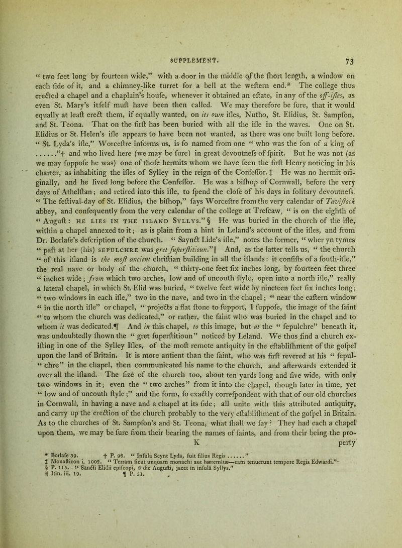 “ two feet long by fourteen wide,” with a door in the middle of the fhort length, a window on each fide of it, and a chimney-like turret for a bell at the weftern end.* The college thus erefted a chapel and a chaplain’s houfe, whenever it obtained an eftate, in any of the off-ifies, as even St. Mary’s itfelf mult have been then called. We may therefore be fure, that it would equally at leaft ere£t them, if equally wanted, on its own ifies, Nutho, St. Elidius, St. Sampfon, and St. Teona. That on the firlt has been buried with all the ille in the waves. One on St. Elidius or St. Helen’s ille appears to have been not wanted, as there was one built long before. “ St. Lyda’s ille,” Worceftre informs us, is fo named from one “ who was the fon of a king of ”f and who lived here (we may be fure) in great devoutnefs of fpirit. But he was not (as we may fuppofe he was) one of thofe hermits whom we have feen the firft Henry noticing in his charter, as inhabiting the ifies of Sylley in the reign of the Confeflor. \ He was no hermit ori- ginally, and he lived long before the Confeflor. He was a bifhop of Cornwall, before the very days of Athelftan; and retired into this ille, to fpend the dole of his days in folitary devoutnefs. “ The feftival-day of St. Elidius, the bifhop,” fays Worceftre from the very calendar of Tavifock abbey, and confequently from the very calendar of the college at Trefcaw, “ is on the eighth of “ Auguft : he lies in the island Syllys.” § He was buried in the church of the ifle, within a chapel annexed to it; as is plain from a hint in Leland’s account of the ifies, and from Dr. Borlafe’s defeription of the church. “ Saynft Lide’s ifle,” notes the former, “ wher yn tymes “ paft at her (his) sepulchre was gret fuJierfitioun.,’\\ And, as the latter tells us, “ the church “ of this ifiand is the mojl ancient chriftian building in all the iflands : it confifts of a fouth-ifle,” the real nave or body of the church, “ thirty-one feet fix inches long, by fourteen feet three “ inches wide; from which two arches, low and of uncouth ftyle, open into a north ifle,” really a lateral chapel, in which St. Elid was buried, “ twelve feet wide by nineteen feet fix inches long; “ two windows in each ifle,” two in the nave, and two in the chapel; “ near the eaftern window “ in the north ifle” or chapel, “ projects a flat ftone to fupport, I fuppofe, the image of the faint “ to whom the church was dedicated,” or rather, the faint who was buried in the chapel and to whom it was dedicated.^ And in this chapel, to this image, but at the “ fepulchre” beneath it, was undoubtedly fhownthe “ gret fuperftitioun” noticed by Leland. We thus find a church ex- ifting in one of the Sylley Ifies, of the moft remote antiquity in the eftablifliment of the gofpel upon the land of Britain. It is more antient than the faint, who was firft revered at his “ fepul- “ chre” in the chapel, then communicated his name to the church, and afterwards extended it over all the ifiand. The fize of the church too, about ten yards long and five wide, with only two windows in it; even the “ two arches” from it into the chapel, though later in time, yet “ low and of uncouth ftyle ;” and the form, fo exaftly correfpondent with that of our old churches in Cornwall, in having a nave and a chapel at its fide; all unite with this attributed antiquity, and carry up the ereftion of the church probably to the very eftablifliment of the gofpel in Britain. As to the churches of St. Sampfon’s and St. Teona, what thall we fay? They had each a chapel upon them, we may be fure from their bearing the names of faints, and from their being the pro- K perty * Borlafe 39. -f P. 98. “ Infala Seynt Lyda, fuit filius Regis ” t Monafticon i. 1002. “ Terrain ficut unquam monachi aut hseremltBe—earn tenuerunt tempore Regis Edwardi.’’- § P.115. i‘ Sanfti Elidii epifeopi, 8 die Augufti, jacet in infuld Syllys. ♦1 Itin. iii. 19. ^ P. 51.