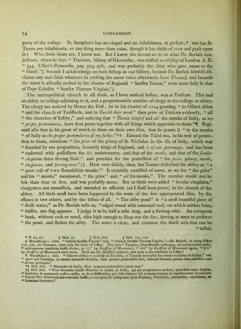perty of the college. St. Sampfon’s has no chapel and no inhabitants, at prefent; * ** nor has St. Teona any inhabitants, or any thing more than ruins, though it has fields of corn and grafs upon it.f Who thefe faints are, I know not. But I know the fecona not to be what Dr. Borlafe con- jectures, when he fays “ Theonus, bifhop of Gloucefter, was eleCted archbijhop of London A. D. “ 545, Ufher’s Primordia, pag. 525, 526, and was probably the faint who gave name to the “ ifland becaufe I acknowledge no fuch bifhop in real hiftory, becaufe Dr. Borlafe himfelf dis- claims any male faint whatever in reciting the name twice afterwards Saint Theona,§ and becaufe the name is aCtually recited in the charter of Reginald “ SanCtre Teonre,” even more fully In that of Pope Celeftin “ SanCtae Theonae Virginis.”|| The metropolitical church to all thefe, as I have noticed before, was atTrefcaw. This had an abbey or college adjoining to it, and a proportionable number of clergy in the college or abbey. The clergy are noticed by Henry the Firft; he in his charter of 1114 granting “ to Ofbert abbot “ and the church of Taviftock, and to Turold their monk” then prior of Trefcaw evidently, “ all “ the churches of Sullye;” and ordering that “ Turold himfelf and all the monks of Sully, as my “ proper prebendaries, have firm peace together with all things which appertain to them.”^[ Regi- nald alfo fays in his grant of wreck to them on their own ifles, that he grants it “ to the monks “ of Sully as the proper Jirebendaries of my father.”*^ Edward the Third too, in his wait of protec- tion to them, mentions “ the prior of the priory of St. Nicholas in the ifle of Sully, which was “ founded by our progenitors, formerly kings of England, and is of , our patronage, and has been- “ endowed with pofleffions for his maintenance, and that of the monks, and that of tire fecular “ chaplains there ferving God;” and provides for the protection of “ the prior, priory, monks, “ chaplains, and ferving-men.” X\\ How very falfely, then, has Tanner deferibed the abbey as “a “ poor cell of two BenediCtine monks!” It certainly confifted of more, as we fee “ the prior” and his “monks” mentioned, “ the prior” and “all his monks.” The number could not be lefs than four or five, and was probably more. But to thefe were added “ fecular chaplains,” clergymen not monaftick, and intended to officiate (as I fhall foon prove) in the church of the abbey.' All thefe muft have been fupported by the rents of the five appropriated ifles, by the eftates in two others, and by the tithes of all. “ The abby pond” is “ a mofl beautiful piece of “ frefh water,” as Dr. Borlafe tells us, “ edged round with camomel turf, on which neither briar, “ thiftle, nor flag appears. I judge it to be half a mile long, and a furlong wide. An evergreen “ bank, without rock or weed, rifes high enough to keep out the fea; ferving at once to preferve “ the pond, and fhelter the abby. The water is clear, and contains the finefl eels that can be “ tailed. * P. 62, 65. f Ibid. 52. I Ibid. ibid. § Ibid. 101, 102. || Monafticon i. 1002. “ Infulaa San&ae Teona,” 998, “ infulam San£he Theonae Virginis.”—Dr. Borlafe, in citing Ufher 525, 526, for Theonus, cites only the Index of Ufher. This fays “Theonus, Gloceftrenfis epifeopus, ad Londinenfem archi- ** epifeopatum tranflatus fuifle dicitur, p. 37,” by Geoffrey of Monmouth, “ 183 by Geoffrey of Monmouth again, “ 2*4 by Geoffrey of Monmouth once more. Such arc Dr. Bcrlafe’s authors, and fuch is his reference to Ufher! U Monafticon i. 1002. “ Ofberto abbati ct ecclefiae de Taviftok, et Turoldo monacho fuo omnes ecclcfias de Sullye,” and “ quod ipfeTuroldus, et omnes monachi de Sully, licut proprii prebendarii mei, habeant firmam pacem cum omnibus qua “ ad eos pertinent.” *f Ibid. ibid. “ Monachis de Sully, ficut propriis prebendariis patris mei.” t|| Ibid. ibid. “ Prior Prioratils Sanfli Nicholai in infull de Sully, qui per progenitores noftros, quondam reges Anglia, fundatus de patronatfi noftro exiftit, ac de pofleffionibus pro fuftentationc ful et monachorum ac capellanorutn fecularium “ ibidem Deo defervientium—dotatus fuiflet;—nos-gratiofe fufeepimus ipfos Priorem,. Prioratum, monachos, capcllanos, a« homines fervientes.”
