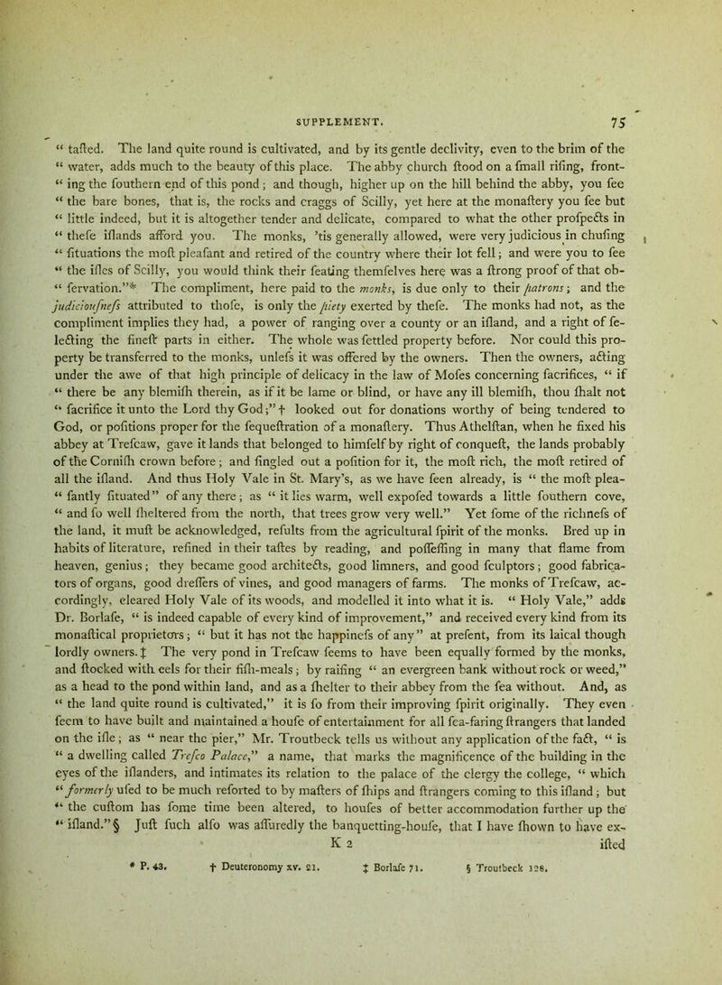 “ tafted. The land quite round is cultivated, and by its gentle declivity, even to the brim of the “ water, adds much to the beauty of this place. The abby church flood on a fmall rifing, front- “ ing the fouthern end of this pond; and though, higher up on the hill behind the abby, you fee “ the bare bones, that is, the rocks and craggs of Scilly, yet here at the monaflery you fee but “ little indeed, but it is altogether tender and delicate, compared to what the other profpe&s in “ thefe iflands afford you. The monks, ’tis generally allowed, were very judicious in chufing “ fituations the mod pleafant and retired of the country where their lot fell; and were you to fee “ the ifles of Scilly, you would think their feating themfelves here was a ftrong proof of that ob- “ fervation.”* The compliment, here paid to the monks, is due only to their [latrons; and the judicioufnefs attributed to thofe, is only the piety exerted by thefe. The monks had not, as the compliment implies they had, a power of ranging over a county or an ifland, and a right of fe- le£ting the finch: parts in either. The whole was fettled property before. Nor could this pro- perty be transferred to the monks, unlefs it was offered by the owners. Then the owners, aCling under the awe of that high principle of delicacy in the law of Mofes concerning facrifices, “ if “ there be any blemifh therein, as if it be lame or blind, or have any ill blemifh, thou fhalt not “ facrifice it unto the Lord thyGodf’f looked out for donations worthy of being tendered to God, or pofitions proper for the fequeflration of a monaflery. Thus Athelflan, when he fixed his abbey at Trefcaw, gave it lands that belonged to himfelf by right of conqueft, the lands probably of the Cornifh crown before; and fingled out a pofition for it, the moll rich, the mofl retired of all the ifland. And thus Holy Vale in St. Mary’s, as we have feen already, is “ the mofl plea- santly fituated” of any there; as “ it lies warm, well expofed towards a little fouthern cove, “ and fo well flieltered from the north, that trees grow very well.” Yet fome of the richnefs of the land, it mufl be acknowledged, refults from the agricultural fpirit of the monks. Bred up in habits of literature, refined in their tafles by reading, and poflefling in many that flame from heaven, genius; they became good architects, good limners, and good fculptors; good fabrica- tors of organs, good dreflers of vines, and good managers of farms. The monks of Trefcaw, ac- cordingly, cleared Holy Vale of its woods, and modelled it into what it is. “ Holy Vale,” adds Dr. Borlafe, “ is indeed capable of every kind of improvement,” and received every kind from its monaflical proprietors; “ but it has not the liappinefs of any” at prefent, from its laical though lordly owners. J The very pond in Trefcaw feems to have been equally formed by the monks, and flocked with, eels for their fifh-meals ; by railing “ an evergreen bank without rock or weed,” as a head to the pond within land, and as a fhelter to their abbey from the fea without. And, as “ the land quite round is cultivated,” it is fo from their improving fpirit originally. They even feem to have built and maintained a houfe of entertainment for all fca-faring flrangers that landed on the ifle ; as “ near the pier,” Mr. Troutbeck tells us without any application of the fa£l, “ is “ a dwelling called Trefco Palace,” a name, that marks the magnificence of the building in the eyes of the iflanders, and intimates its relation to the palace of the clergy the college, “ which “ formerly ufed to be much reforted to by mailers of fhips and flrangers coming to this ifland; but the cuflom has fome time been altered, to houfes of better accommodation further up the’ “ ifland.” § Juft fuch alfo was afluredly the banquetting-houfe, that I have fhown to Have ex- K 2 ifted * P.43. f Deuteronomy xv. ai. J Borlafe 71. § Troutbeck 128.