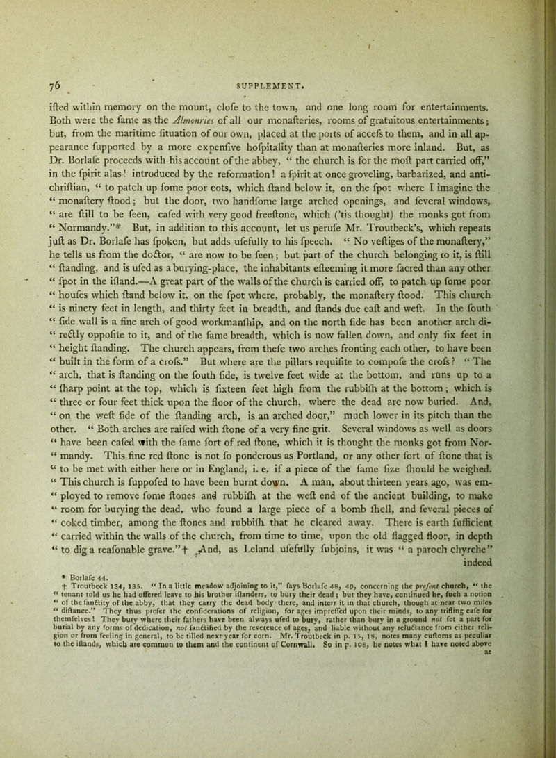 76 ’ SUPPLEMENT. ifted within memory on the mount, clofe to the town, and one long room for entertainments. Both were the fame as the Almonries of all our monafteries, rooms of gratuitous entertainments; but, from the maritime lituation of our owrn, placed at the ports of accefs to them, and in all ap- pearance fupported by a more expeniive hofpitality than at monafteries more inland. But, as Dr. Borlafe proceeds with his account of the abbey, “ the church is for the moil part carried off,” in the fpirit alas ! introduced by the reformation ! a fpirit at once groveling, barbarized, and anti- chriftian, “ to patch up fome poor cots, which ftand below it, on the fpot where I imagine the “ monaftery ftood; but the door, two handfome large arched openings, and feveral windows, “ are ftill to be feen, cafed with very good freeftone, which (’tis thought) the monks got from “ Normandy.”* But, in addition to this account, let us perufe Mr. Troutbeck’s, which repeats juft as Dr. Borlafe has fpoken, but adds ufefully to his fpeech. “ No veftiges of the monaftery,” he tells us from the doftor, “ are now to be feen; but part of the church belonging co it, is ftill “ ftanding, and is ufed as aburying-place, the inhabitants efteeming it more facred than any other “ fpot in the ifland.—A great part of the walls of the church is carried off, to patch up fome poor “ houfes which ftand below it, on the fpot where, probably, the monaftery ftood. This church “ is ninety feet in length, and thirty feet in breadth, and ftands due eaft and weft. In the fouth “ fide wall is a fine arch of good workmanlhip, and on the north fide has been another arch di- “ reftly oppofite to it, and of the fame breadth, which is now fallen down, and only fix feet in “ height ftanding. The church appears, from thefe two arches fronting each other, to have been “ built in the form of a crofs.” But where are the pillars requifite to compofe the crofs ? “ The “ arch, that is ftanding on the fouth fide, is twelve feet wide at the bottom, and runs up to a “ fharp point at the top, which is fixteen feet high from the rubbilh at the bottom ; which is “ three or four feet thick upon the floor of the church, where the dead are now buried. And, “ on the weft fide of the ftanding arch, is an arched door,” much lower in its pitch than the other. “ Both arches are raifed with ftone of a very fine grit. Several windows as well as doors “ have been cafed with the fame fort of red ftone, which it is thought the monks got from Nor- “ mandy. This fine red ftone is not fo ponderous as Portland, or any other fort of ftone that is “ to be met with either here or in England, i. e, if a piece of the fame fize Ihould be weighed. “ This church is fuppofed to have been burnt down. A man, about thirteen years ago, was em- “ ployed to remove fome ftones and rubbilh at the weft end of the ancient building, to make “ room for burying the dead, who found a large piece of a bomb fhell, and feveral pieces of “ coked timber, among the ftones and rubbilh that he cleared away. There is earth fufficient “ carried within the walls of the church, from time to time, upon the old flagged floor, in depth “ to dig a reafonable grave.” f .And, as Leland ufefully fubjoins, it was “ a paroch chyrche” indeed * Borlafe 44. + Troutbeck 134, 135. “ In a little meadow adjoining to it,” fays Borlafe 48, 40, concerning the prrfent church, “ the “ tenant told us he had offered leave to his brother iflanders, to bury their dead ; but they have, continued he, fuch a notion “ of the fan&ity of the abby, that they carry the dead body there, and interr it in that church, though at near two miles “ diftance.” They thus prefer the confiderations of religion, for ages impreffed upon their minds, to any trifling eafe for themfelves! They bury where their fathers have been always ufed to bury, rather than bury in a ground not fet a part for burial by any forms of dedication, not l'anftified by the reverence of ages, and liable without any relu&ancc from either reli- gion or from feeling in general, to be tilled next year for corn. Mr. Troutbeck in p. 15, 18, notes many cuftoms as peculiar to the iflands, which are common to them and the continent of Cornwall. So in p. 108, he notes what 1 have noted above at