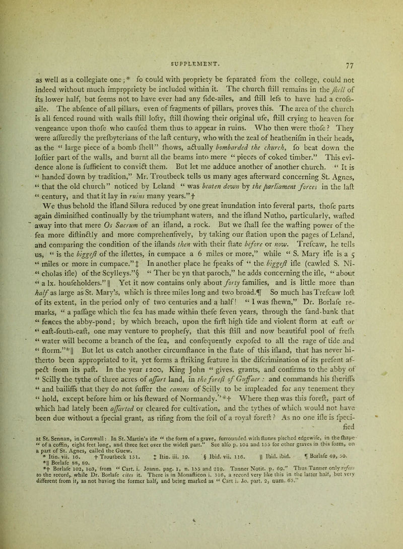 as well as a collegiate one fo could with propriety be feparated from the college, could not indeed without much impropriety be included within it. The church ftill remains in the full of its lower half, but feems not to have ever had any fide-ailes, and ftill lefs to have had a crofs- aile. The abfence of all pillars, even of fragments of pillars, proves this. The area of the church is all fenced round with walls ftill lofty, ftill fhowing their original ufe, ftill crying to heaven for vengeance upon thofe who caufed them thus to appear in ruins. Who then were thofe ? They were afluredly the prefbyterians of the laft century, who with the zeal of heathenifm in their heads, as the “ large piece of a bomb fhell” fhows, a&ually bombarded the church, fo beat down the loftier part of the walls, and burnt all the beams into mere “ pieces of coked timber.” This evi- dence alone is fufficient to convift them. But let me adduce another of another church. “ It is “ handecTHown by tradition,” Mr. Troutbeck tells us many ages afterward concerning St. Agnes, “ that the old church” noticed by Leland “ was beaten down by the [larllament forces in the laft “ century, and that it lay in ruins many years.” f We thus behold the ifland Silura reduced by one great Inundation into feveral parts, thofe parts again diminifhed continually by the triumphant waters, and the ifland Nutho, particularly, wafted away into that mere Os Sacrum of an illand, a rock. But we fhall fee the wafting power of the fea more diftindtly and more comprehenftvely, by taking our ftation upon the pages of Leland, and comparing the condition of the iflands then with their ftate before or now. Trefcaw, he tells us, “ is the biggefl of the iilettes, in cumpace a 6 miles or more,” while “ S. Mary ifle is a 5 “ miles or more in cumpace.” J In another place he fpeaks of “ the biggef ifle (cawled S. Ni- “ cholas ifle) of the Scylleys.”§ “ Ther be yn that paroch,” he adds concerning the ifle, “ about “ a lx. houfeholders.” || Yet it now contains only about forty families, and is little more than half as large as St. Mary’s, which is three miles long and two broad.So much has Trefcaw loft of its extent, in the period only of two centuries and a half! “ I was fhewn,” Dr. Borlafe re- marks, “ a paffage which the fea has made within thefe feven years, through the fand-bank that “ fences the abby-pond ; by which breach, upon the firft high tide and violent ftorm at eaft or “ eaft-fouth-eaft, one may venture to prophefy, that this ftill and now beautiful pool of frefh “ water will become a branch of the fea, and confequently expofed to all the rage of tide and “ ftorm.”*|| But let us catch another circumftance in the ftate of this ifland, that has never hi- therto been appropriated to it, yet forms a ftriking feature in the diferimination of its prefent af- pe£l from its paft. In the year 1200, King John “ gives, grants, and confirms to the abby of “ Scilly the tythe of three acres of affart land, in the forejl of Guffaer : and commands his fheriffs “ and bailiffs that they do not fuffer the canons of Scilly to be impleaded for any tenement they “ hold, except before him or his fteward of Normandy.’’ Where then was this foreft, part of which had lately been affarted or cleared for cultivation, and the tythes of which would not have been due without a fpecial grant, as riling from the foil of a royal foreft ? As no one ifle is fpeci- fied at St. Sennan, in Cornwall: In St. Martin’s ifle <f the form of a grave, furrounded with Hones pitched edgewife, in the fhape- “ of a coffin, eight feet long, and three feet over the wideft part.” See alfo p. 101 and 155 for other graves in this form, on a part of St. Agnes, called the Guew. * Itin. vii. 16. T Troutbeck 151. J Itin. iii. 19. § Ibid. vii. 116. j| Ibid. ibid. f Boilafe 49, 50. *H Borlafe 88, 89. *f Borlafe 102, io3, from “ Cart. i. Joann, pag. 1, n. 155 and 219. Tanner Notit. p. 69.” Thus Tanner only refer - to the record^ while Dr. Borlafe cites it. There is in Monafticon i. 516, a record very like this in the latter half, but very different from it, as not having the former half, and being marked as “ Cart i. Jo. part. 2, num. 65.”