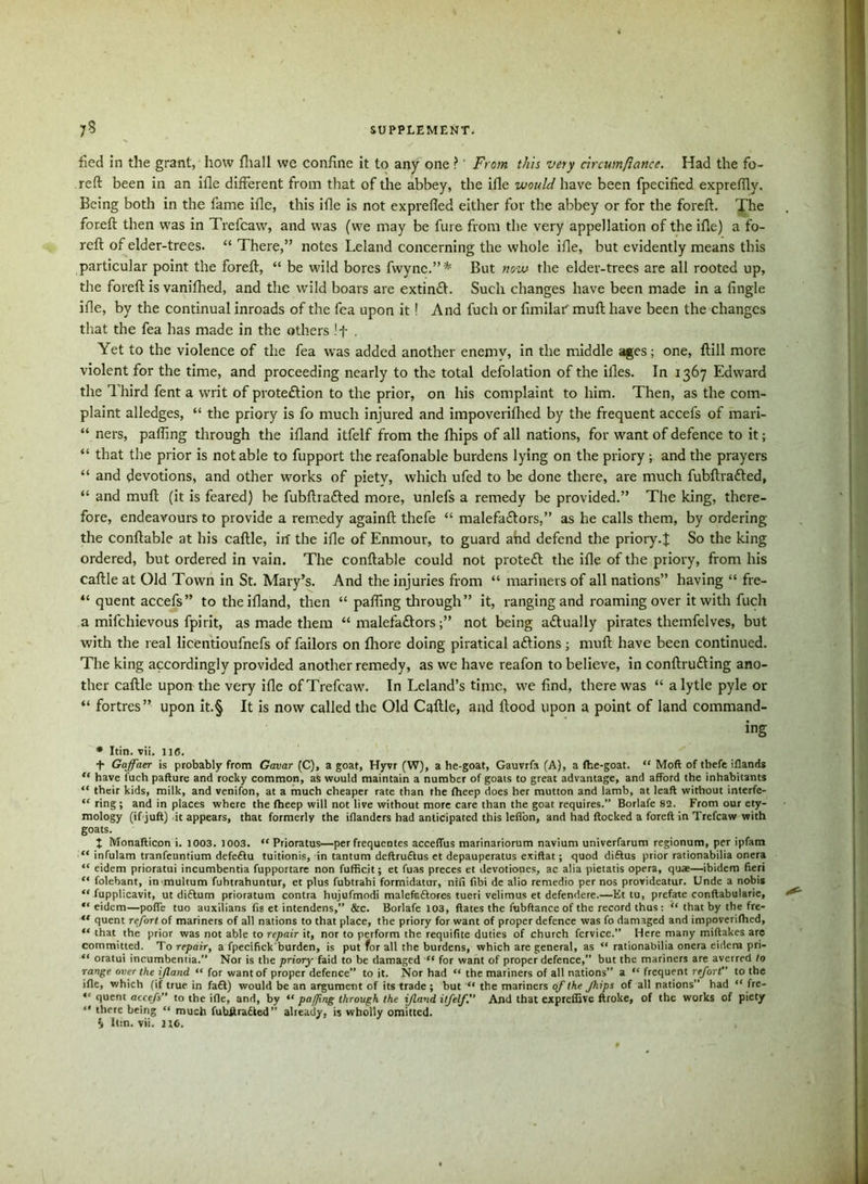 fied in the grant, how fliall we confine it to any one ?' From this very circum/latice. Had the fo- reft been in an ifle different from that of the abbey, the ifle would have been fpecified exprefilv. Being both in the fame ifle, this ifle is not exprefied either for the abbey or for the foreft. The foreft then was in Trefcaw, and was (we may be fure from the very appellation of the ifle) a fo- reft of elder-trees. “ There,” notes Leland concerning the whole ifle, but evidently means this particular point the foreft, “ be wild bores fwync.” * But now the elder-trees are all rooted up, the foreft is vanifhed, and the wild boars are extin£l. Such changes have been made in a Angle ifle, by the continual inroads of the fea upon it! And fuch or fimilar muft have been the changes that the fea has made in the others If . Yet to the violence of the fea was added another enemy, in the middle ages; one, ftill more violent for the time, and proceeding nearly to the total defolation of the iiles. In 1367 Edward the Third fent a writ of proteftion to the prior, on his complaint to him. Then, as the com- plaint alledges, “ the priory is fo much injured and impoverifhed by the frequent accefs of mari- “ ners, pafling through the ifland itfelf from the fhips of all nations, for want of defence to it; “ that the prior is notable to fupport the reafonable burdens lying on the priory; and the prayers “ and devotions, and other works of piety, which ufed to be done there, are much fubftratted, “ and muft (it is feared) be fubftrafted more, unlefs a remedy be provided.” The king, there- fore, endeavours to provide a remedy againft thefe “ malefa&ors,” as he calls them, by ordering the conftable at his caftle, in the ifle of Enmour, to guard and defend the priory.J So the king ordered, but ordered in vain. The conftable could not protect the ifle of the priory, from his caftle at Old Town in St. Mary’s. And the injuries from “ mariners of all nations” having “ fre- “ quent accefs” to the ifland, then “ pafling through” it, ranging and roaming over it with fuch a mifchievous fpirit, as made them “ malefa&ors;” not being actually pirates theinfelves, but with the real licentioufnefs of failors on Ihore doing piratical aftions; muft have been continued. The king accordingly provided another remedy, as we have reafon to believe, in conftrudting ano- ther caftle upon the very ifle of Trefcaw. In Leland’s time, we find, there was “ alytle pyle or “ fortres” upon it.§ It is now called the Old Caftle, and flood upon a point of land command- ing * Itin. vii. lie. T Gaffaer is probably from Gavar (C), a goat, Hyvr (W), a he-goat, Gauvrfa (A), a fhe-goat. “ Moft of thefe iflands “ have luch pafture and rocky common, as would maintain a number of goats to great advantage, and afford the inhabitants “ their kids, milk, and venifon, at a much cheaper rate than the fheep does her mutton and lamb, at leaft without interfe- “ ring; and in places where the fheep will not live without more care than the goat requires.” Borlafe 82. From our ety- mology (if juft) it appears, that formerly the iflanders had anticipated this lefi'on, and had flocked a foreft in Trefcaw with goats. J Monafticon i. 1003. 1003. “ Prioratus—per frequentes acceflus marinariorum navium univerfarum regionum, per ipfam “ infulam tranfeuntium defedtu tuitionis, in tantum deftrudlus et depauperatus exiftat; quod diftus prior rationabilia onera “ eidem prioratui incumbentia fupportare non fufficit; et fuas preces et devotiones, ac alia pietatis opera, quae—ibidem fieri “ folebant, inmultum fuhtrahuntur, et plus fubtrahi formidatur, nifi fibi de alio remedio per nos provideatur. Unde a nobis “ fupplicavit, ut diftum prioratum contra hujufmodi malefs&ores tueri velimus et defendere.—Et tu, prefate conftabularie, “ eidem—poffe tuo auxilians fis et intendens,” &c. Borlafe 103, ftates the fubftance of the record thus: “ that by the fre- ** quent refort of mariners of all nations to that place, the priory for want of proper defence was fo damaged and impoverifhed, “ that the prior was not able to repair it, nor to perform the requifite duties of church fcrvice.” Here many miftakes are committed. To repair, a fpecifick burden, is put for all the burdens, which are general, as “ rationabilia onera eidem pri- “ oratui incumbentia.” Nor is the priory faid to be damaged “ for want of proper defence,” but the mariners are averred to range over the ijland “ for want of proper defence” to it. Nor had “ the mariners of all nations” a “ frequent refort to the ifle, which (if true in fa£l) would be an argument of its trade ; but “ the mariners of the fhips of all nations” had “ fre- “ quent accefs” to the ifle, and, by “ paffing through the ijland itfelf. And that expreffive flroke, of the works of piety “ there being “ much fubftradted” already, is wholly omitted. $ It:n. vii. U6.