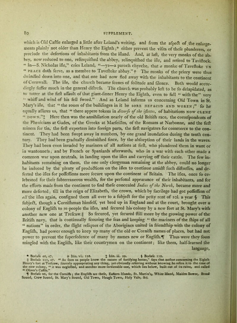 which is Old Caftle enlarged a little after Leland’s writing, and from the afpeft of .the enlarge- ments plainly not older than Henry the Eighth ;* either prevent the vifits of thefe plunderers, or preclude the defertions of inhabitants from the ifland. And, at laft, the very monks of the ab- bey, now reduced to one, relinquifhed the abbey, relinquifhed the ifle, and retired to Taviftock. “ In—S. Nicholas ifle,” cries Leland, ys—a paroch chyrche, that/? monke of Taveftoke yn “ peace doth ferve, as a membre to Taveftoke abbay.”f The monks of the priory were thus dwindled down into one, and that one had now fled away with the inhabitants to the continent of Cornwall. The ifle, the church became fcenes of folitude and filence. Both would accor- dingly fuffer much in the general diftrefs. The church was probably left to be fo delapidated, as to totter at the firft affault of that giant-fin ner Henry the Eighth, even to fall “ with the” very whiff and wind of his fell fword.” And as Leland informs us concerning Old Town in St. Mary’s ifle, that “ the roues of the buildinges in it be sore defacid and woren fo he equally aflfures us, that “ there appere tokens in diverfe of the ifcttes, of habitations now clene “ down,”| Here then was the annihilation nearly of the old Britifh race, the correfpondents of the Phenicians at Gades, of the Greeks at Marfeiiles, of the Romans at Narbonne, and the firft miners for tin, the firft exporters into foreign parts, the firft navigators for commerce to the con- tinent. They had been fwept away in numbers, by one grand inundation during the tenth cen- tury. They had been gradually diminifhed fince, by the abforption of their lands in the waves. They had been even invaded by mariners of all nations at firft, who plundered them in want or in wantonnels; and by French or Spaniards afterwards, who in a war with each other made a common war upon neutrals, in landing upon the ifles and carrying off their cattle. The few in- habitants remaining on them, the one only clergyman remaining at the abbey, could no longer be induced by the plenty of productions on the ifles to continue amidft fuch diftrefles, and de- ferted the ifles for pofleflions more fecure upon the continent of Britain. The ifles, once fo ce- lebrated for their fubterraneous wealth, for the perfonal appearance of their inhabitants, and for the efforts made from the continent to find thefe concealed Indies of the North, became more and more deferted; till in the reign of Elizabeth, the crown, which by facrilege had got poflelfion of all the ifles again, configned them all over to a fubjeCl for the petty rent of iol. a year § This fubjetft, though a Corniftiman himfelf, yet bred up in England and at the court, brought over a colony of Englifh to re-people the ifles, and fecured his colony by a new fort at St. Mary’s with another new one at Trefcaw.|| So fecurcd, yet fecured ftill more by the growing power of the Britifh navy, that is continually fcouring the feas and keeping “ the mariners of the fhips of all “ nations” in order, the flight reliques of the Aborigines united in friendfhip with the colony of Englifli, had power enough to keep up many of the old or Cornifh names of places, but had not power to prevent the fuperfedence of many by names new or Englifli.«|[ Thus were they foon mingled with the Englifh, like their countrymen on the continent; like them, half-learned the language, * Borlafe 46, 47. f- Itin. vii. 116. J Itin. Hi. ig. § Borlafe 112. || Borlafe in, 47. “ As foon as people knew the nature of fortifying better,” fays that author concerning the Eighth Henry’s fort at Trefcaw, fcarcely appropriating any thing, yet obvioufly referring without knowing he refers it to the time of the new colony, “ it was neglected, and another more ferviceable one, which lies below, built out of its ruins, and called “ Oliver’s Caftle.” II Borlafe 86, for the Cornifh ; the Englifh are thefe, Eaflern Iflands, St. Martin’s, White Ifland, Maiden Bower, Broad Sound, Crow Sound, St. Mary’s Sound, Old Town, Heugh Town, Holy Vale, &c.