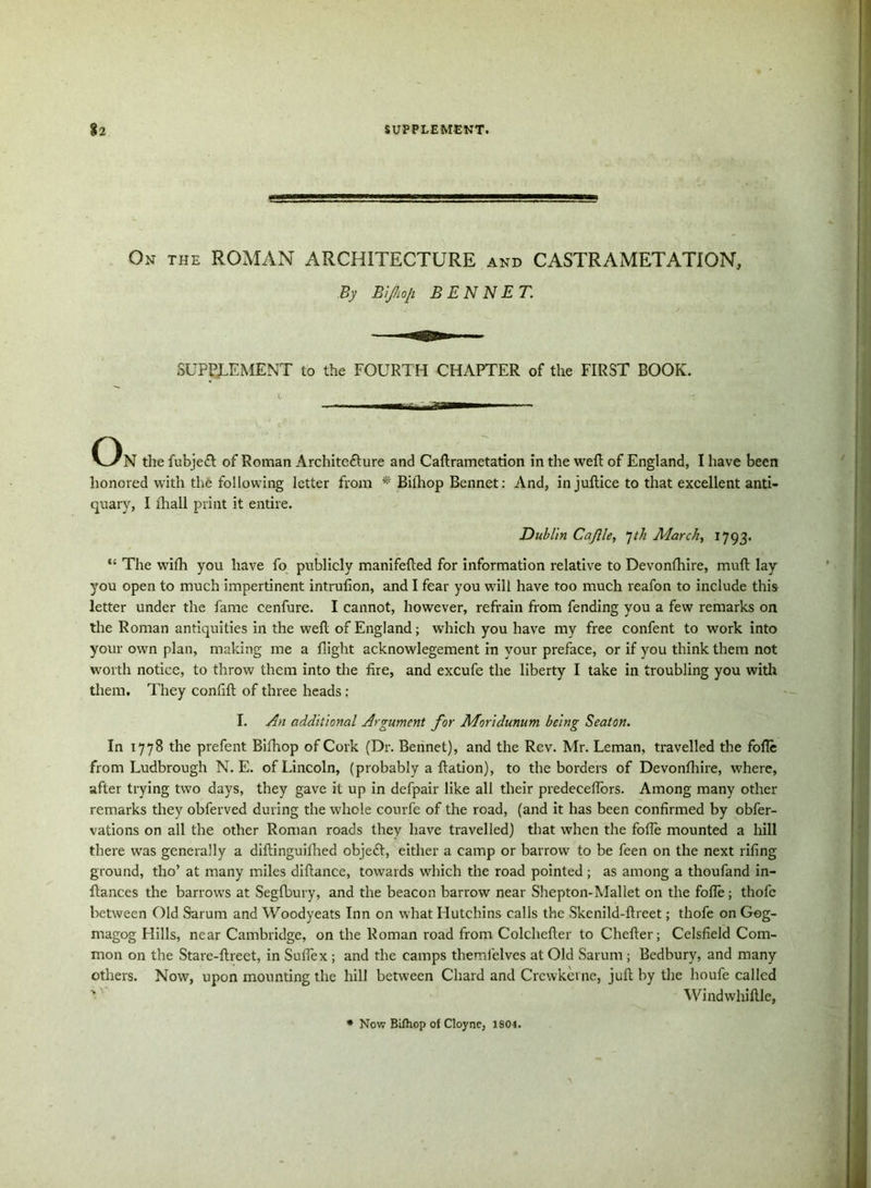 On the ROMAN ARCHITECTURE and CASTRAMETATION, By Bifhop. BEN NET. SUPPLEMENT to the FOURTH CHAPTER of the FIRST BOOK. On the fubjeCl of Roman Architecture and Caflrametation in the welt of England, I have been honored with the following letter from *' Bilhop Bennet: And, in juftice to that excellent anti- quary, I ihall print it entire. Dublin Cafile, Jth March, 1793. “ The wifh you have fo publicly manifelted for information relative to Devonfhire, muft lay you open to much impertinent intrulion, and I fear you will have too much reafon to include this letter under the fame cenfure. I cannot, however, refrain from fending you a few remarks on the Roman antiquities in the well of England; which you have my free confent to work into your own plan, making me a flight acknowlegement in your preface, or if you think them not worth notice, to throw them into the fire, and excufe the liberty I take in troubling you with them. They confift of three heads : I. An additional Argument for Moridunum being Seaton. In 1778 the prefent Bifhop of Cork (Dr. Bennet), and the Rev. Mr. Leman, travelled the fofie from Ludbrough N. E. of Lincoln, (probably a flation), to the borders of Devonfhire, where, after trying two days, they gave it up in defpair like all their predecefiors. Among many other remarks they obferved during the whole courfe of the road, (and it has been confirmed by obfer- vations on all the other Roman roads they have travelled) that when the fofie mounted a hill there was generally a diftinguifhed objeft, either a camp or barrow to be feen on the next rifing ground, tho’ at many miles diftance, towards which the road pointed ; as among a thoufand in- fiances the barrows at Segfbury, and the beacon barrow near Shepton-Mallet on the fofie; thofc between Old Sarum and Woodyeats Inn on what Hutchins calls the Skenild-flreet; thofe on Gog- magog Hills, near Cambridge, on the Roman road from Colchefler to Chefler; Celsfield Com- mon on the Stare-flreet, in Sufiex ; and the camps themfelves at Old Sarum ; Bedbury, and many others. Now, upon mounting the hill between Chard and Crcwkcrne, juft by the houfe called v Windwhiflle, Now Bifhop of Cloyne, 1S01.