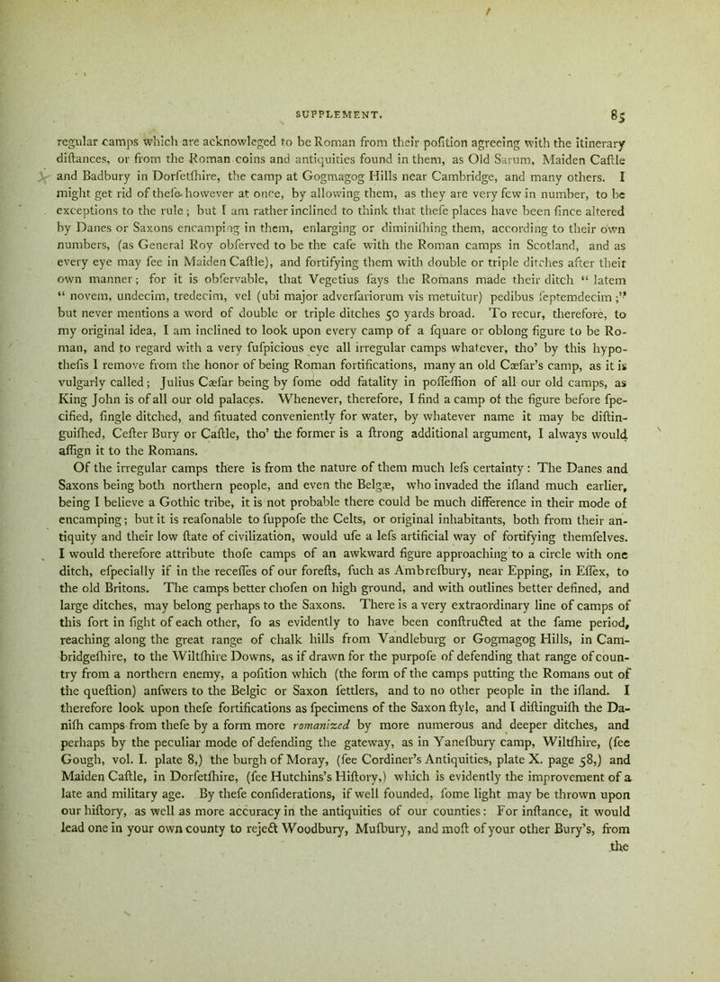 / SUPPLEMENT. 83 regular camps which are acknowleged to be Roman from their pofition agreeing with the itinerary diftances, or from the Roman coins and antiquities found in them, as Old Sarum, Maiden Cafcle and Badbury in Dorfetfhire, the camp at Gogmagog Hills near Cambridge, and many others. I might get rid of thefe- however at once, by allowing them, as they are very few in number, to be exceptions to the rule ; but I am rather inclined to think that thefe places have been fince altered by Danes or Saxons encamping in them, enlarging or diminifhing them, according to their own numbers, (as General Roy obferved to be the cafe with the Roman camps in Scotland, and as every eye may fee in Maiden Cattle), and fortifying them with double or triple ditches after their own manner; for it is obfervable, that Vegetius fays the Romans made their ditch “ latem “ novem, undecim, tredecim, vel (ubi major adverfariorum vis metuitur) pedibus feptemdecim but never mentions a word of double or triple ditches 50 yards broad. To recur, therefore, to my original idea, I am inclined to look upon every camp of a fquare or oblong figure to be Ro- man, and to regard with a very fufpicious eye all irregular camps whatever, tho’ by this hypo- thefis 1 remove from the honor of being Roman fortifications, many an old Ccefar’s camp, as it is vulgarly called; Julius Caefar being by fome odd fatality in pofleflion of all our old camps, as King John is of all our old palaces. Whenever, therefore, I find a camp of the figure before fpe- cified, fingle ditched, and fituated conveniently for water, by whatever name it may be diftin- guifhed, Cefter Bury or Caftle, tho’ the former is a ftrong additional argument, I always would, affign it to the Romans. Of the irregular camps there is from the nature of them much lefs certainty : The Danes and Saxons being both northern people, and even the Belgse, who invaded the ifland much earlier, being I believe a Gothic tribe, it is not probable there could be much difference in their mode of encamping; but it is reafonable to fuppofe the Celts, or original inhabitants, both from their an- tiquity and their low ftate of civilization, would ufe a lefs artificial way of fortifying themfelves. I would therefore attribute thofe camps of an awkward figure approaching to a circle with one ditch, efpecially if in the recedes of our forefts, fuch as Ambrefbury, near Epping, in Eflex, to the old Britons. The camps better cliofen on high ground, and with outlines better defined, and large ditches, may belong perhaps to the Saxons. There is a very extraordinary line of camps of this fort in fight of each other, fo as evidently to have been conftrudted at the fame period, reaching along the great range of chalk hills from Vandleburg or Gogmagog Hills, in Cam- bridgefhire, to the Wiltfhire Downs, as if drawn for the purpofe of defending that range of coun- try from a northern enemy, a pofition which (the form of the camps putting the Romans out of the queftion) anfwers to the Belgic or Saxon fettlers, and to no other people in the ifland. I therefore look upon thefe fortifications as fpecimens of the Saxon ftyle, and I diftinguilh the Da- nith camps from thefe by a form more romanlzed by more numerous and deeper ditches, and perhaps by the peculiar mode of defending the gateway, as in Yanefbury camp, Wiltfhire, (fee Gough, vol. I. plate 8,) the burgh of Moray, (fee Cordiner’s Antiquities, plate X. page 58,) and Maiden Caftle, in Dorfetfhire, (fee Hutchins’s Hiftory,) which is evidently the improvement of a late and military age. By thefe confiderations, if well founded, fome light may be thrown upon our hiftory, as well as more accuracy in the antiquities of our counties: For inftance, it would lead one in your own county to reje£t Woodbury, Mufbury, and moft of your other Bury’s, from the