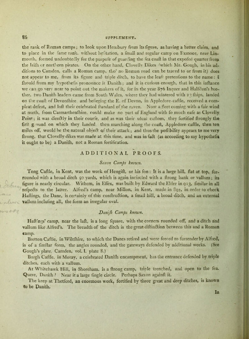the rank of Roman camps ; to look upon Hembury from its figure, as having a better claim, and to place in the fame rank, v. ithout hesitation, a fmall and regular camp on Exmoor, near Lin- mouth, formed undoubtedly for the purpofe of guarding the fea coaft in that expofed quarter from the Irifh cr northern pirates. On the other hand, Clovellv Dikes .'which Mr. Gough, in his ad- ditions to Camden, calls a Roman camp, tho’ no Roman road can be traced to or from it) does not appear to me, from its figure and triple ditch, to have the leaf' pretentions to the name: t fhoulcl from my hvpothefis pronounce it Danith; and it is curious enough, that in this inftance we can go very near to point out the makers of it, for in the year S76 Inquer and Halfdun’s bro- ther, two Danith leaders came from South Wales, where they had wintered with 23 thips, landed on the coaft of Devonthire and befieging the E. of Devon, in Appledore-caftle, received a corn- pleat defeat, and loft their celebrated ftandard of the raven. Now a feet coining with a fair wind at north, from Carmarthenfhire, could make no part of England with fo much eafe as Clovelly Point; it was diredfly in their courfe, and as was their utuai cuftom, they fortified ftrongly the firtt g ound on which they landed then inarching along rhe coaft, Appledore-caftle, then ten miles off, would be the natural ob;e<ft qf their attack ; and thus the pofiibility appears to me very ftrong, that Clovelly dikes was made at this time, and was infadl (as according to my hypothelis it ought to be) a Danifh, not a Roman fortification. ADDITIONAL PROOFS. Saxon Camjis known. Tong Caftle, in Kent, was the work of Hengift, or his fon : It is a large hill, fiat at top, fur- rounded with a broad ditch 50 yards, which is again ineircled with a ftrong bank or vallum; its figure is nearly circular. Withem, in ElTex, was built by Edward the Elder inQi3, fimilarin all refpefts to the latter. Alfred’s camp, near Millon, in Kent, made in 892, in order to check Haftings, the Dane, is certainly of this conftruftion, a fmall hill, a broad ditch, and an external vallum inclofing all, the form an irregular oval. Danljh Cam/is known. Haft’ngs’ camp, near the laft, is a long fquare, with the corners rounded off, and a ditch and vallum like Alfred’s. The breadth of the ditch is the great diftin&ion between this and a Roman camp. Bretton Caftle, in Wiltfhire, to which the Danes retired and were forced to furrender by Alfred, is of a fimilar form, the angles rounded, and the gateways defended by additional works. (See Gough’s plate, Camden, vol. I. plate 8.) Burgh Caftle. in Moray, a celebrated Danifh encampment, has the entrance defended by triple ditches, each with a vallum. At Whitehawk Hill, in Shoreham, is a ftrong camp, triple trenched, and open to the fea. Quere, Danifh ? Near it a large fingle circle. Perhaps Saxon againft it. The keep at Thetford, an enormous work, fortified by three great and deep ditches, is known to be Panifh. In