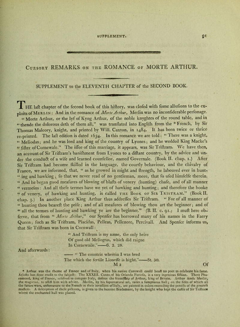Cursory REMARKS on the ROMANCE of MORTE ARTHUR. SUPPLEMENT to the ELEVENTH CHAPTER of the SECOND BOOK. TTHE laft chapter of the fecond book of this hiftory, was clofed with fome allufions to the ex- ploits of Merlin : And in the romance of Morte Arthur, Merlin was no inconliderable perfonage. “ Morte Arthur, or the lyf of Kyng Arthur, of the noble knyghtes of the round table, and in “ thende the dolorous detli of them all,” was tranflated into Englifh from the * French, by Sir Thomas Maleory, knight, and printed by Will. Caxton, in 1484. It has been twice or thrice re-printed. The laft edition is dated 1634. In this romance we are told: “ There was a knight, “ Meliodas; and he was lord and king of the country of Lyones; and he wedded King Macke’s “ lifter of Cornewale.” The iflue of this marriage, it appears, was Sir Triftram. We have then, an account of Sir Triftram’s banifhment from Lyones to a diftant country, by the advice and un- der the conduft of a wife and learned counfellor, named Governale. (Book II. chap, 1.) After Sir Triftram had become lkilled in the language, the courtly behaviour, and the chivalry of France, we are informed, that, “ as he growed in might and ftrength, he laboured ever in hunt- “ ing and hawking ; fo that we never read of no gentleman, more, that fo ufed himfelfe therein. “ And he began good meafures of blowing of blafts of venery (hunting) chafe, and of all manner “ vermeins: And all thefe termes have we yet of hawking and hunting; and therefore the booke “ of venery, of hawking and hunting, is called the Book of Sir Tristram.” (Book II. chap. 3.) In another place King Arthur thus addrefles Sir Triftram. “ For of all manner of “ hunting thou beareft the prife ; and of all meafures of blowing thou art the beginner; and of “ all the termes of hunting and hawking ye are the beginner.” (B. II. c. 91.; I muft here ob- ferve, that from “ Morte Arthur A our Spenfer has borrowed many of his names in the Faery Queen; fuch as Sir Triftram, Placidas, Pelleas, Pellenore, Percivall. And Spenfer informs us, that Sir Triftram was born in Cornwall: “ And Triftram is my name, the only heire Of good old Meliogras, which did raigne In Cornewaile.” 6. 2. 28. And afterwards: “ The countrie wherein I was bred The which the fertile Lionefle is hight.” St. 30. M 2 Of * Arthur was the theme of France and of Italy, when his native Cornwall could boaft no poet to celebrate his fame. Ariofto has done credit to the fubjeft: The XXXIII. Canto of his Orlando Furiofo, is a very ingenious fiftion. There Pha- ramond, king of France, relolved to conquer Italy, defires the friendfhip of Arthur, king of Britain. Arthur fends Merlin, the magician, to affift him with advice. Merlin, by his l'upernatural art, raifes a fumptuous hall; on the tides of which all the future wars, unfortunate to the French in their invafions of Italy, are painted in colors exceeding the pencils of the greateft matters. A defcription of thefe piflures, is given to the heroine Bradamant, by the knight who kept the cattle of SirTriftrarw where the enchanted hall was placed.