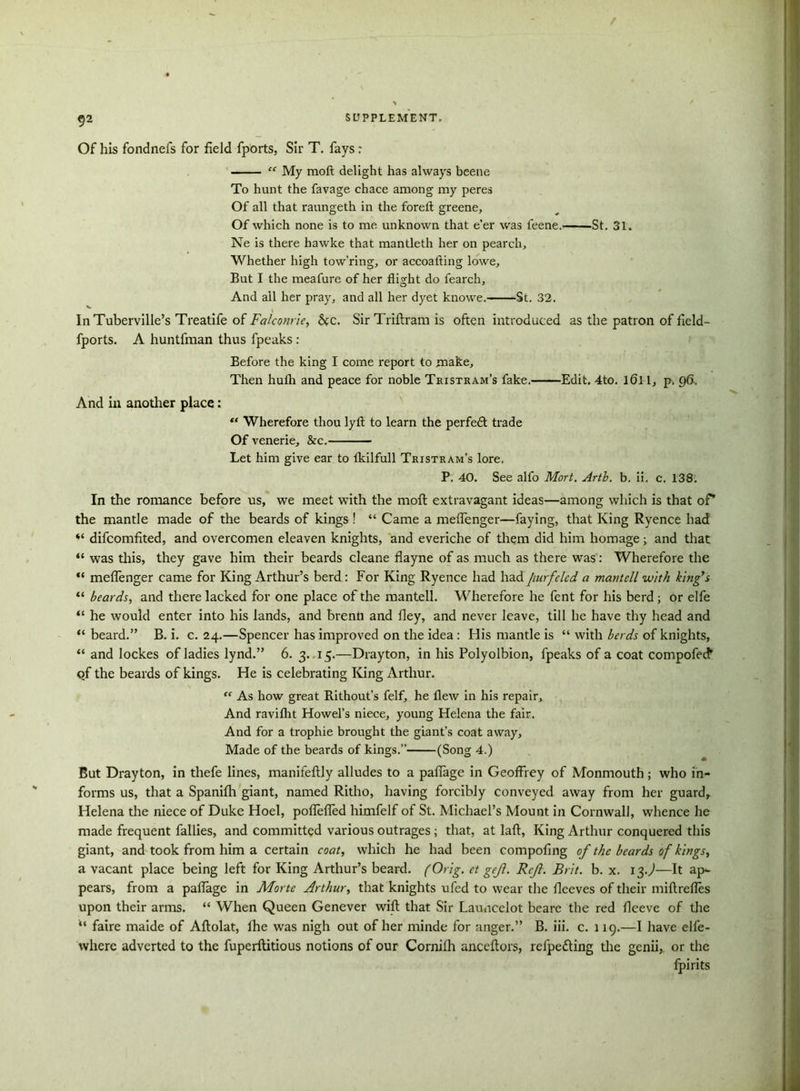 / $2 SUPPLEMENT. Of his fondnefs for field fports, Sir T. fays: “ My raoft delight has always beene To hunt the favage chace among my peres Of all that raungeth in the foreft greene. Of which none is to me unknown that e’er was feene.——St. 31. Ne is there hawke that mantleth her on pearch. Whether high tow’ring, or accoafting lowe. But I the meafure of her flight do fearch. And all her pray, and all her dyet knowe. St. 32. InTuberville’s Treatife of Falconrie, &c. Sir Triflram is often introduced as the patron of field- fports. A huntfman thus fpeaks : Before the king I come report to make. Then hufh and peace for noble Tristram’s fake. Edit. 4to. 161-1, p. 96, And in another place: Wherefore thou lyft to learn the perfedt trade Of venerie, &c. Let him give ear to fkilfull Tristram’s lore. P. 40. See alfo Mort. Arth. b. ii. c. 138. In the romance before us, we meet with the moft extravagant ideas—among which is that of* the mantle made of the beards of kings ! “ Came a meflenger—faying, that King Ryence had “ difcomfited, and overcomen eleaven knights, and everiche of them did him homage ; and that “ was this, they gave him their beards cleane flayne of as much as there was: Wherefore the “ meflenger came for King Arthur’s berd: For King Ryence had hadjiurfclcd a mantell with king’s “ beards, and there lacked for one place of the mantell. Wherefore he fent for his berd ; or elfe “ he would enter into his lands, and brenn and fley, and never leave, till he have thy head and “beard.” B. i. c. 24.—Spencer has improved on the idea : His mantle is “ with herds of knights, “ and lockes of ladies lynd.” 6. 3. 15.—Drayton, in his Polyolbion, fpeaks of a coat compofecfr qf the beards of kings. He is celebrating King Arthur. “ As how great Rithout’s felf, he flew in his repair. And raviflit Howel’s niece, young Helena the fair. And for a trophie brought the giant’s coat away. Made of the beards of kings.” (Song 4.) But Drayton, in thefe lines, manifeftly alludes to a paflage in Geoffrey of Monmouth; who in- forms us, that a Spanifh giant, named Ritho, having forcibly conveyed away from her guard, Helena the niece of Duke Hoel, poflefled himfelf of St. Michael’s Mount in Cornwall, whence he made frequent fallies, and committed various outrages; that, at laft, King Arthur conquered this giant, and took from him a certain coat, which he had been compofing of the beards of kings, a vacant place being left for King Arthur’s beard. (Orig. et geji. Rcji. Brit. b. x. 13J—It ap*- pears, from a paflage in AForte Arthur, that knights ufed to wear the fleeves of their miftrefles upon their arms. “ When Queen Genever wifl: that Sir Launcelot beare the red fleeve of the “ faire maide of Aftolat, fhe was nigh out of her minde for anger.” B. iii. c. 119.—I have elfe- where adverted to the fuperllitious notions of our Cornilh anceftors, refpefting the genii, or the fpirits