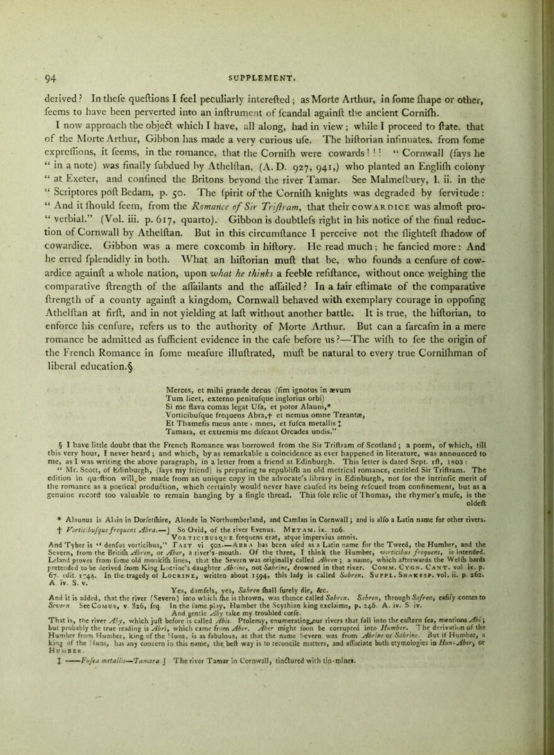 derived ? In thefe queftions I feel peculiarly interefted ; as Morte Arthur, in fome fhape or other, feems to have been perverted into an inftrument of fcandal againft the ancient Cornifh. I now approach the objeft which I have, all along, had in view ; while I proceed to (late, that of the Morte Arthur, Gibbon has made a very curious ufe. The hiftorian infinnates, from fome expreffions, it feems, in the romance, that the Cornifh were cowards ! ! ! “ Cornwall (fays he “ in a note) was finally fubdued by Athelftan, (A. D. 927, 941,) who planted an Englifh colony “ at Exeter, and confined the Britons beyond the river Tamar. See Malmefbury, 1. ii. in the “ Scriptores port Bedam, p. 50. The fpirit of the Cornifh knights was degraded by fervitude: “ And itfliould feem, from the Romance of Sir Trijlram, that their cowardice was almoft pro- “ verbial.” (Vol. iii. p. 617, quarto). Gibbon is doubtlefs right in his notice of the final reduc- tion of Cornwall by Athelftan. But in this circumftance I perceive not the flighteft fhadow of cowardice. Gibbon was a mere coxcomb in hiftory. He read much; he fancied more: And he erred fplendidly in both. What an hiftorian muft that be, who founds a cenfure of cow- ardice againft a whole nation, upon what he thinks a feeble refiftance, without once weighing the comparative ftrength of the aflailants and the aflailed ? In a fair eftimate of the comparative ftrength of a county againft a kingdom, Cornwall behaved with exemplary courage in oppofing Athelftan at firft, and in not yielding at laft without another battle. It is true, the hiftorian, to enforce his cenfure, refers us to the authority of Morte Arthur. But can a farcafin in a mere romance be admitted as fufficient evidence in the cafe before us ?—The wilh to fee the origin of the French Romance in fome meafure illuftrated, muft be natural to every true Cornifhman of liberal education.§ Merces, et mihi grande decus (Am ignotus in aevum Turn licet, externo penitufque inglorius orbi) Si me flava comas legat Ufa, et potor Alauni,* Vorticibufque frequens Abra,-)- et nemus omne Treantte, Et ThameAs meus ante . mnes, et fufca metallis J Tamara, et extremis me diicant Orcades undis.” § 1 have little doubt that the French Romance was borrowed from the Sir Triftram of Scotland ; a poem, of which, till this very hour, I never heard ; and which, by as remarkable a coincidence as ever happened in literature, was announced to me, as I was writing the above paragraph, in a letter from a friend at Edinburgh. This letter is dated Sept, ifl, 1803 : “ Mr. Scott, of Edinburgh, (fays my friend) is preparing to republifh an old metrical romance, entitled Sir Triftram. The edition in qu‘ftion will.be made from an unique copy in the advocate’s library in Edinburgh, not for the intrinAc merit of the romance as a poetical produftion, which certainly would never have caufed its being fefeued from confinement, but as a genuine record too valuable to remain hanging by a Angle thread. This foie relic of Thomas, the rhymer’s mufe, is the oldeft * Alaunus is Alain in Dorfetfhire, Alonde in Northumberland, and Camlan in Cornwall; and is alfo a Latin name for other rivers. •f Vortic.bufque frequens Abra.—J So Ovid, of the river Fvenus. Mitam. ix. io6- Vorticibusqjje frequens erat, atque impervius amnis. AndTyberis l< denfus vorticibus,” Fast vi 502—Abra has been ufed as a Latin name for the Tweed, the Humber, and the Severn, from the Britilh Abren, or Aber, a river’s-mouth. Of the three, I think the Humber, 'vorticibus frequens, is intended. Leland proves from fome old monkifh lines, that the Severn was originally called Abren ; a name, which afterwards the Wellh bards pretended to be derived from King Locrine’s daughter Abnne, not Sabrine, drowned in that river. Comm. Cygn. Cant, vol ix. p. 67. edit. 1744. In the tragedy of Locrine, written about 1594, this lady is called Sabren, Suppl. Shak esp. vol. ii. p.262. A iv. S. v. Yes, damfels, yes, Sahren (hall furely die, &c. And it is added, that the river (Severn) into which fhe is thrown, was thence called Sabrcn. Sabren, through Safrtn, eafify comes to Severn SeeCoMus, v 826, feq In the fame play, Humber the Scythian king exclaims, p. 246. A. iv. S iv. And gentle Aby take my troubled corfe. That is, the river Aby, which juft before is called //bis. Ptolemy, enumerating^rur rivers that fall into the eaftern fea, mentions Abi; but probably the true reading is Abri, which came from Aber. Aber might foon be corrupted into 1/umbir. 1 he derivation of the Humber from Humber, king of the Huns, is as fabulous, as that the name Severn was from Abrine or Sabrine. But if Humber, a king of the !funs, has any concern in this name, the. belt way is to reconcile matters, and aft'oeiate both etymologies in Hun-Aber, or Humber. J Fufca metallis—Tamara j The river Tamar in Cornwall, tindlured with tin-minei.