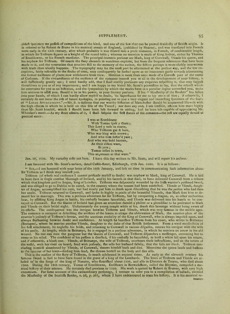 oldeft fpecimen we poflefs of compofitions of the kind, and one of the few that can be proved decidedly of Britifh origin. It is referred to by Robert de Brune in his metrical annals of England, (publifhed by Hearne), and was tranflated into French verle early in the 13th century, after which probably it was dilated into a profe romance, in French, of confiderable length, in which Sir Triftram figures as a knight of the round table ; whereas no mention is made of King Arthur, either by Thomas of Erceldowne, or his French tranflator. The principal dramatis peifonae are Mark, king of Cornwall, Yfonde his queen, and his nephew Sir Triftram. Of courfe the ft«ry abounds in wondrous exploits, but from the frequent references that have been made to it, and the veneration that attaches ftill to the memory of the author, the fi&ion perhaps is more clofely interwoven with truth than ul'ually happens. The topography may for the moft part be afeertained at the prefent day, and the few ex- ceptions, fairly referable to the ftroke of time, may confequently be looked upon as no inaccurate guide towards afcertaining the former exiftence of places now withdrawn from view. Mention is more than once made of a Cornifh port of the name of Carhoun. If the circumftance of the exiftence of the romance intereft you at all in the developement of your hiftory. it will fufftciently gratify me ; 1 need hardly add, that I fhall readily profecute any enquiries refpefling it, that may fuggeft themfelves to you as of any importance ; and I am happy in my friend Mr. Scott’s permiflion to fay, that the refpetl which he entertains for you as an hiftorian, and the fympathies by which the mules have in a peculiar degree connected you, make hirn anxious to affift you, fhould it lie in his power, in your literary purfuits. If his “ Minftrelry of the Borders” has fallen into your hands, of which I can hardly allow myfelf to doubt, ’tis fuperfluous for me to lay mo.e of him ; if otherwife, I certainly do not incur the rifle of future Apologies, in pointing out to you a very elegant and inierefting fpecimen of the fruits of “ Local Attachment.”.—Mr. S. is defirous that our worthy hiftorian of Manchefter fhould be acquainted lilcewife with the high efteem in which he is held on this (ide of the Tweed ; nor does any one, I am fenilble, efteem him more highly than Mr. Scott himfelf, which I fhould have been lefs forward in adding, had he been lefs capable of appreciating Mr. Whitaker’s merit.—As my fhcet admits of it, I fhall fubjoin the firft ftanza of the romance—the reft are equally devoid of poetical merit: I was at Erceldoune With Tomas fpak y thare ; Thir Lord y rede in roune. Who Triftrem gat & bare. Who was king with crown ; And who him fofter’d yare ; Ana who was bold baroun. As their elders ware, Bi yere ; Tomas telles in town, This aventours as thai ware.” Jan. 16,' 1S04. My curiofity refts not here. I have this day written to Mr. Scott, and will report his anfwer. I am favoured with Mr. Scott’s anfwer, dated Caftle-ftreet, Edinburgh, 27th Jan. 1804. It is as follows : “ Sir,—I am honored with your letter of the 16th January, and lole no time in communicating fuch information about Sir Triftrem as I think may intereft you. Triftrem (of whofe real exiftence I cannot perfuade myfelf to doubt) was nephew to Mark, king of Cornwall. He is faid to have (lain in Angle combat Morough of Ireland, and by his fuccefs in that duel, to have delivered Cornwall from a tribute which that kingdom paid to Angus, king of Leinfter. Triftrem was defperately wounded by the Irifh warrior’s poifoned fword, and was obliged to go to Dublin to be cured, in the country where the venom had been confeCted. Yfonde or Yfondi, daugh- ter of Angus, accomplifhed his cure, but had nearly put him to death upon difcovCring that he was the perfon who had (lain her uncle. Triftrem returned to Cornwall, and fpoke fo highly in praife of the beautiful Yfounde, that Mark fent him to de- mand her in marriage. This was a perilous adventure for Sir Triftrem, but by conquering a dragon, or, as other authorities bear, by affifting King Angus in battle, his embafly became fuccefsful, and Yfonde was delivered into his hands to be con- veyed to Cornwall. But the Queen of Ireland had given an attendant damfel a philtre or a phrodifiac to be prefented to Mark and Yfonde on their bridal night. Unfortunately the young couple while at fea, drank this beverage without being aware of its effeCts. The confequence was the intrigue betwixt Triftrem and Yfonde, which was very famous in the middle ages. The romance is occupied in deferibing the artifices of the lovers to efcape the obfervation of Mark, the counter plots of the courtier’s jealoufy of Triftrem’s favour, and the uxorious credulity of the King of Cornwall, who is always impofed upon, and always fluctuating betwixt doubt and confidence. At length he banifhes Triftrem from his court, who retires to Brittanye (Bretagne), where he marries another Yfonde, daughter to the duke of that Britifh fettlement. From a vivid recollection of his firft attachment, he negleCts his btide, and returning to Cornwall in various difguifes, renews his intrigue with the wife of his uncle. At length, while in Brittanye, he is engaged in a perilous adventure, in which he receives an arrow in his old wound. No one can cure the gangrene but the Queen of Cornwall, and Triftrem difpatches a meffenger, entreating her to come to his relief. The confident of his paffion is directed, if his embafly be fuccefsful, to hoift a white fail upon his return, and if otherwife, a black one. Yfonde, of Brittanye, the wife of Triftrem, overhears thefe inftruCtions, and on the return of the veflel, with her rival on board, fired with jealoufy, fhe tells her hufband fallely, that the fails are black. Triftrem con- cluding himfelf abandoned by Yfonde, of Cornwall, throws himfelf back and dies. Meantime the queen lands and haftens to the fuccour of her lover—finding him dead, Ihe throws herl’elf on the body and dies alfo. This is the outline of the ftory of Triftrem, fo much celebrated in ancient times. As early as the eleventh century his famous fword is faid to have been found in the grave of a king of the Lombards. The loves of Triftrem and Yfonde are al- luded to in the fongs of the king of Navarre, who flourilhed about 1226, and alfo in Chretien de Troyes, who died about 1200. During the 13th century, Tomas of Erceldowne, Earlftown in Berwickfhire, called the Rhymer, compofed a me- trical hiftory of their amours. He certainly died previous to 1299. His work is quoted by Robert de Brunne, with very high encomium. For fome account of this extraordinary perfonage, I venture to refer you to a compilation of ballads, entitled the Minftrelry of the Scottilh Border, v. 2d, p. 262, where I have endeavoured to trace his hiftory. It is his metrical ro- mance