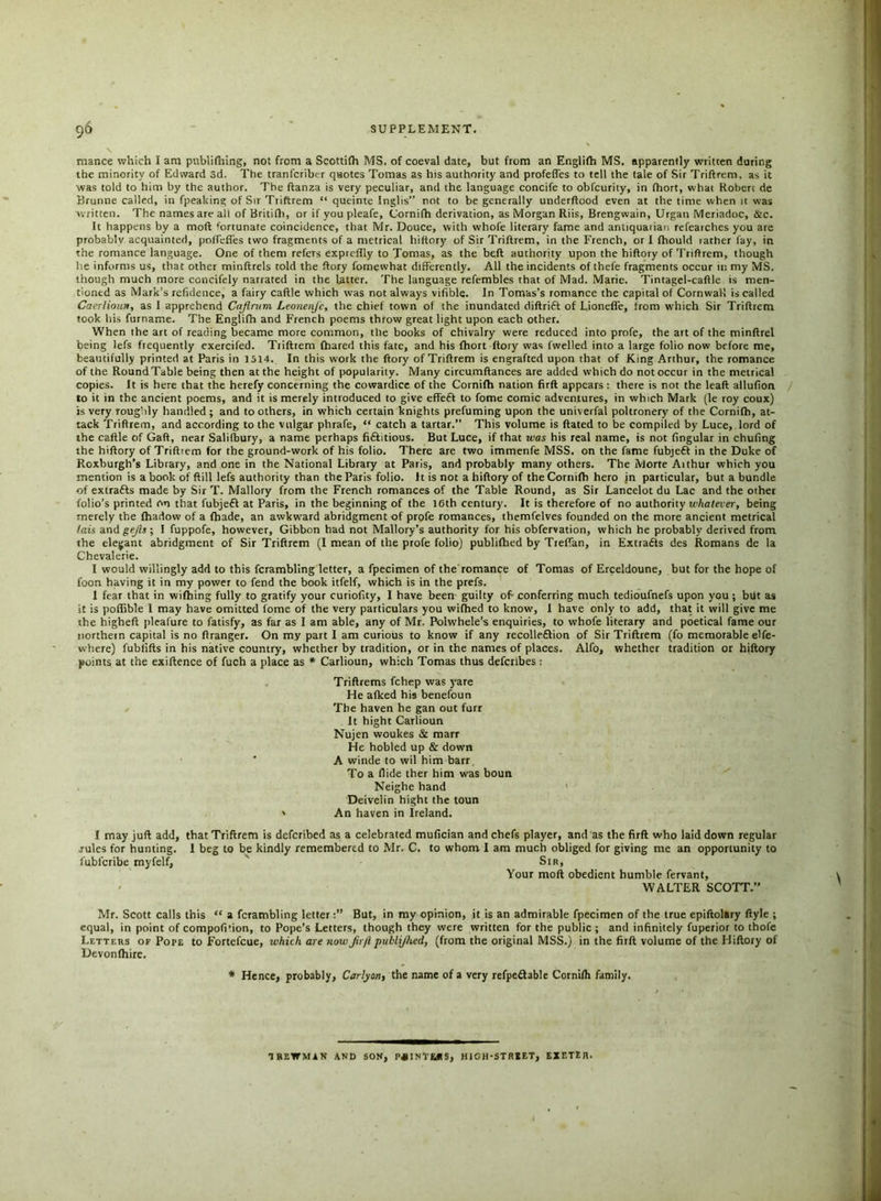 mance which I am publifhing, not from a Scottifh MS. of coeval date, but from an Englifh MS. apparently written during the minority of Edward 3d. The tranfcriber quotes Tomas as his authority and profefl'es to tell the tale of Sir Triftrem. as it was told to him by the author. The ftanza is very peculiar, and the language concife to obfcurity, in fhort, what Robert de Bruntie called, in fpealting of Sir Triftrem “ queinte Inglis” not to be generally underftood even at the time when it was written. The names are all of Britifli, or if you pleafe, Cornifh derivation, as Morgan Riis, Brengwain, Urgan Meriadoc, &c. It happens by a mod fortunate coincidence, that Mr. Douce, with whofe literary fame and antiquarian refearches you are probablv acquainted, poffeffes two fragments of a metrical hiftory of Sir Triftrem, in the French, or I fhould lather fay, in the romance language. One of them refers expreffly to Tomas, as the beft authority upon the hiftory of Triftrem, though he informs us, that other minftrels told the ftory fornewhat differently. All the incidents of thefe fragments occur in my MS. though much more concifely narrated in the latter. The language refembles that of Mad. Marie. Tintagel-caftle is men- tioned as Mark’s refidence, a fairy caftle which was not always vifible. In Tomas’s romance the capital of Cornwall is called Caerlioun, as 1 apprehend Cajirum Leonenjc, the chief town of the inundated diftrift of Lionefle, from which Sir Triftrem took his furname. The Englifh and French poems throw great light upon each other. When the art of reading became more common, the books of chivalry were reduced into profe, the art of the minftrel being lefs frequently exercifed. Triftrem fhared this fate, and his fhort ftory was fwelled into a large folio now before me, beautifully printed at Paris in 1514. In this work the ftory of Triftrem is engrafted upon that of King Arthur, the romance of the RoundTable being then at the height of popularity. Many circumftances are added which do not occur in the metrical copies. It is here that the herefy concerning the cowardice of the Cornifh nation firft appears: there is not the leaft allufion to it in the ancient poems, and it is merely introduced to give effefl to fome comic adventures, in which Mark (le roy coux) is very roughly handled ; and to others, in which certain knights prefuming upon the univerfal poltronery of the Cornifh, at- tack 'Triftrem, and according to the vulgar phrafe, “ catch a tartar.” This volume is ftated to be compiled by Luce, lord of the caftle of Gaft, near Salifbury, a name perhaps fi&itious. But Luce, if that was his real name, is not fingular in chufing the hiftory of Triftiem for the ground-work of his folio. There are two immenfe MSS. on the fame fubjeft in the Duke of Roxburgh’s Library, and one in the National Library at Paris, and probably many others. The Morte Aithur which you mention is a book of ftill lefs authority than the Paris folio. 11 is not a hiftory of the Cornifh hero in particular, but a bundle of extrafts made by Sir T. Mallory from the French romances of the Table Round, as Sir Lancelot du Lac and the other folio’s printed On that fubjeft at Paris, in the beginning of the 16th century. It is therefore of no authority whatever, being merely the fhadow of a fhade, an awkward abridgment of profe romances, themfelves founded on the more ancient metrical /ais andge/?j; I fuppofe, however. Gibbon had not Mallory’s authority for his obfervation, which he probably derived from the elegant abridgment of Sir Triftrem (I mean of the profe folio) publifhed by Treffan, in Extrafts des Romans de la Chevalerie. I would willingly add to this fcrambling letter, a fpecimen of the romance of Tomas of Erceldoune, but for the hope of foon having it in my power to fend the book itfelf, which is in the prefs. I fear that in wifhing fully to gratify your curiofity, I have been guilty of conferring much tedioufnefs upon you ; btlt as it is poflible 1 may have omitted lome of the very particulars you wifhed to know, 1 have only to add, that it will give me the higheft pleafure to fatisfy, as far as I am able, any of Mr. Polwhele’s enquiries, to whofe literary and poetical fame our northern capital is no ftranger. On my part I am curious to know if any recolleftion of Sir Triftrem (fo memorable elfe- where) fublifts in his native country, whether by tradition, or in the names of places. Alfo, whether tradition or hiftory points at the exiftence of fuch a place as * Carlioun, which Tomas thus defcribes : Triflrems fchep was yare He afked his benefoun The haven he gan out furr It hight Carlioun Nujen woukes & marr He hobled up & down A winde to wil him barr To a Hide ther him was boun Neighe hand Deivelin hight the toun * An haven in Ireland. that Triftrem is deferibed as a celebrated mufician and chefs player, and as the firft who laid down regular 1 beg to be kindly remembered to Mr. C. to whom I am much obliged for giving me an opportunity to Sir, Your moft obedient humble fervant, WALTER SCOTT.” Mr. Scott calls this “ a fcrambling letterBut, in my opinion, it is an admirable fpecimen of the true epiftolary ftyle ; equal, in point of compofition, to Pope’s Letters, though they were written for the public ; and infinitely fuperior to thofe Letters of Pope to Fortefcue, which are now jirji publijtced, (from the original MSS.) in the firft volume of the Hiftory of Devonfhire. * Hence, probably, Carlyon, the name of a very refpe&able Cornifh family. I may juft add, rules for hunting, fubferibe myfelf. TREWMAN AND SON, P*INTEJtS, HIGH-STREET, EXETER.