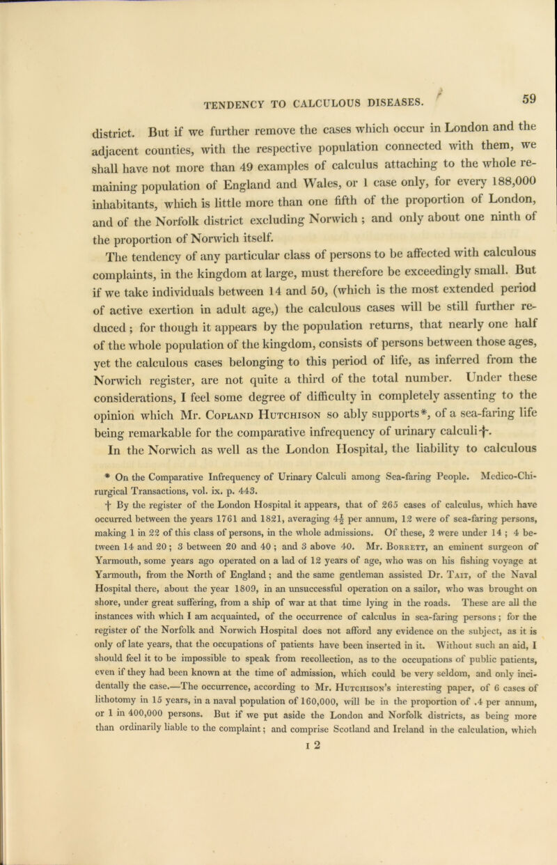 r district. But if we further remove the cases which occur in London and the adjacent counties, with tire respective population connected with them, we shall have not more than 49 examples of calculus attaching to the whole re- maining population of England and Wales, or 1 case only, for every 188,000 inhabitants, which is little more than one fifth of the proportion of London, and of the Norfolk district excluding Norwich ; and only about one ninth of the proportion of Norwich itself. The tendency of any particular class of persons to be affected with calculous complaints, in the kingdom at large, must therefore be exceedingly small. But if we take individuals between 14 and 50, (which is the most extended period of active exertion in adult age,) the calculous cases will be still further re- duced ; for though it appears by the population returns, that nearly one half of the whole population of the kingdom, consists of persons between those ages, yet the calculous cases belonging to this period of life, as inferred from the Norwich register, are not quite a third of the total number. Under these considerations, I feel some degree of difficulty in completely assenting to the opinion which Mr. Copland Hutchison so ably supports*, of a sea-faring life being remarkable for the comparative infrequency of urinary calculi In the Norwich as well as the London Hospital, the liability to calculous * On the Comparative Infrequency of Urinary Calculi among Sea-faring People. Medico-Chi- rurgical Transactions, vol. ix. p. 443. •f By the register of the London Hospital it appears, that of 265 cases of calculus, which have occurred between the years 1761 and 1821, averaging 4§ per annum, 12 were of sea-faring persons, making 1 in 22 of this class of persons, in the whole admissions. Of these, 2 were under 14; 4 be- tween 14 and 20 ; 3 between 20 and 40 ; and 3 above 40. Mr. Borrett, an eminent surgeon of Yarmouth, some years ago operated on a lad of 12 years of age, who was on his fishing voyage at Yarmouth, from the North of England; and the same gentleman assisted Dr. Tait, of the Naval Hospital there, about the year 1809, in an unsuccessful operation on a sailor, who was brought on shore, under great suffering, from a ship of war at that time lying in the roads. These are all the instances with which I am acquainted, of the occurrence of calculus in sea-faring persons; for the register of the Norfolk and Norwich Hospital does not afford any evidence on the subject, as it is only of late years, that the occupations of patients have been inserted in it. Without such an aid, I should feel it to be impossible to speak from recollection, as to the occupations of public patients, even if they had been known at the time of admission, which could be very seldom, and only inci- dentally the case.—The occurrence, according to Mr. Hutchison’s interesting paper, of 6 cases of lithotomy in 15 years, in a naval population of 160,000, will be in the proportion of .4 per annum, or 1 in 400,000 persons. But if we put aside the London and Norfolk districts, as being more than ordinarily liable to the complaint; and comprise Scotland and Ireland in the calculation, which i 2