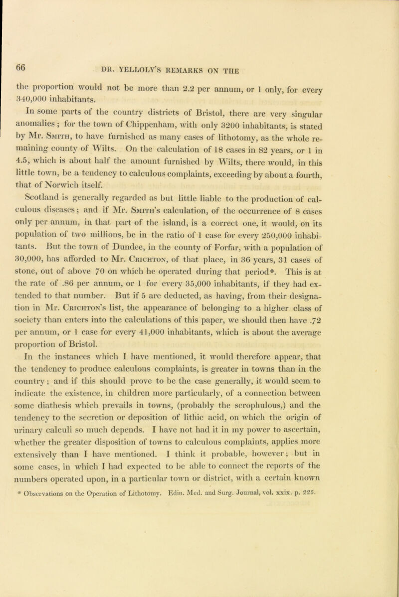 the proportion would not be more than 2.2 per annum, or 1 only, for every 340,000 inhabitants. In some parts of the country districts of Bristol, there are very singular anomalies ; for the town of Chippenham, with only 3200 inhabitants, is stated by Mr. Smith, to have furnished as many cases of lithotomy, as the whole re- maining county of Wilts. On the calculation of 18 cases in 82 years, or 1 in 4.5, which is about half the amount furnished by Wilts, there would, in this little town, be a tendency to calculous complaints, exceeding by about a fourth, that of Norwich itself. Scotland is generally regarded as but little liable to the production of cal- culous diseases; and if Mr. Smith’s calculation, of the occurrence of 8 cases only per annum, in that part of the island, is a correct one, it would, on its population of two millions, be in the ratio of 1 case for every 250,000 inhabi- tants. But the town ol Dundee, in the county of Forfar, with a population of 30,000, has afforded to Mr. Crichton, of that place, in 36 years, 31 cases of stone, out of above 70 on which he operated during that period*. This is at the rate of .86 per annum, or 1 for every 35,000 inhabitants, if they had ex- tended to that number. But if 5 are deducted, as having, from their designa- tion in Mr. Crichton’s list, the appearance of belonging to a higher class of society than enters into the calculations of this paper, we should then have .72 per annum, or 1 case for every 41,000 inhabitants, which is about the average proportion of Bristol. In the instances which I have mentioned, it would therefore appear, that the tendency to produce calculous complaints, is greater in towns than in the country; and if this should prove to be the case generally, it would seem to indicate the existence, in children more particularly, of a connection between some diathesis which prevails in towns, (probably the scrophulous,) and the tendency to the secretion or deposition of lithic acid, on which the origin of urinary calculi so much depends. I have not had it in my power to ascertain, whether the greater disposition of towns to calculous complaints, applies more extensively than I have mentioned. I think it probable, however; but in some cases, in which I had expected to be able to connect the reports of the numbers operated upon, in a particular town or district, with a certain known * Observations on the Operation of Lithotomy. Edin. Med. and Surg. Journal, vol. xxix. p. 225.