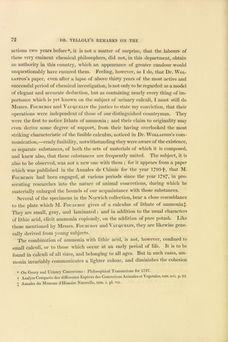 actions two years before*, it is not a matter of surprise, that the labours of these very eminent chemical philosophers, did not, in this department, obtain an authority in this country, which an appearance of greater candour would unquestionably have ensured them. Feeling, however, as I do, that Dr. Wol- laston’s paper, even after a lapse of above thirty years of the most active and successful period of chemical investigation, is not only to be regarded as a model of elegant and accurate deduction, but as containing nearly every thing of im- portance which is yet known on the subject of urinary calculi, I must still do Messrs. Fourcroy and Vauquelin the justice to state my conviction, that their operations were independent of those of our distinguished countryman. They were the first to notice lithate of ammonia; and their claim to originality may even derive some degree of support, from their having overlooked the most striking characteristic of the fusible calculus, noticed in Dr. Wollaston’s com- munication,—ready fusibility, notwithstanding they were aware of the existence, as separate substances, of both the sets of materials of which it is composed, and knew also, that these substances are frequently united. The subject, it is also to be observed, was not a new one with them ; for it appears from a paper which was published in the Annales de Chimie for the year 1793^, that M. Fourcroy had been engaged, at various periods since the year 1787, in pro- secuting researches into the nature of animal concretions, during which he materially enlarged the bounds of our acquaintance with those substances. Several of the specimens in the Norwich collection, bear a close resemblance to the plate which M. Fourcroy gives of a calculus of lithate of ammoniaJ. They are small, gray, and laminated ; and in addition to the usual characters of lithic acid, elicit ammonia copiously, on the addition of pure potash. Like those mentioned by Messrs. Fourcroy and Vauquelin, they are likewise gene- rally derived from young subjects. The combination of ammonia with lithic acid, is not, however, confined to small calculi, or to those which occur at an early period of life. It is to be found in calculi of all sizes, and belonging to all ages. But in such cases, am- monia invariably communicates a lighter colour, and diminishes the cohesion * On Gouty and Urinary Concretions: Philosophical Transactions for 1797. f Analyse Comparee des differentes Especes des Concretions Animales et Vegetales, tom. xvi. p. 23. + Annales du Museum d’Histoire Naturelle, tom. i. pi. vii. +