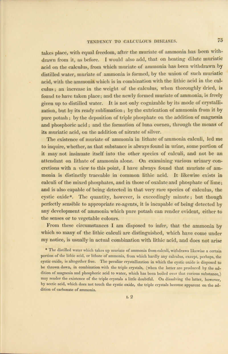 takes place, with equal freedom, after the muriate of ammonia has been with- drawn from it, as before. I would also add, that on heating dilute muriatic acid on the calculus, from which muriate of ammonia has been withdrawn by distilled water, muriate of ammonia is formed, by the union of such muriatic acid, with the ammonia which is in combination with the lithic acid in the cal- culus ; an increase in the weight of the calculus, when thoroughly dried, is found to have taken place; and the newly formed muriate of ammonia, is freely given up to distilled water. It is not only cognizable by its mode of crystalli- zation, but by its ready sublimation ; by the extrication of ammonia from it by pure potash ; by the deposition of triple phosphate on the addition of magnesia and phosphoric acid; and the formation of luna cornea, through the means of its muriatic acid, on the addition of nitrate of silver. The existence of muriate of ammonia in lithate of ammonia calculi, led me to inquire, whether, as that substance is always found in urine, some portion of it may not insinuate itself into the other species of calculi, and not be an attendant on lithate of ammonia alone. On examining various urinary con- cretions with a view to this point, I have always found that muriate of am- monia is distinctly traceable in common lithic acid. It likewise exists in calculi of the mixed phosphates, and in those of oxalate and phosphate of lime; and is also capable of being detected in that very rare species of calculus, the cystic oxide*. The quantity, however, is exceedingly minute; but though perfectly sensible to appropriate re-agents, it is incapable of being detected by any development of ammonia which pure potash can render evident, either to the senses or to vegetable colours. From these circumstances I am disposed to infer, that the ammonia by which so many of the lithic calculi are distinguished, which have come under my notice, is usually in actual combination with lithic acid, and does not arise * The distilled water which takes up muriate of ammonia from calculi, withdraws likewise a certain portion of the lithic acid, or lithate of ammonia, from which hardly any calculus, except, perhaps, the cystic oxide, is altogether free. The peculiar crystallization in which the cystic oxide is disposed to be thrown down, in combination with the triple crystals, (when the latter are produced by the ad- dition of magnesia and phosphoric acid to water, which has been boiled over that curious substance,) may render the existence of the triple crystals a little doubtful. On dissolving the latter, however, by acetic acid, which does not touch the cystic oxide, the triple crystals become apparent on the ad- dition of carbonate of ammonia.