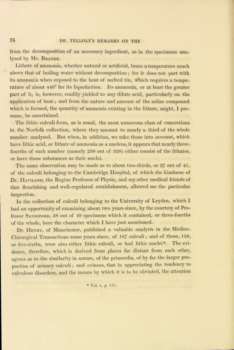 from the decomposition of an accessary ingredient, as in the specimens ana- lysed by Mr. Brande. Litliate of ammonia, whether natural or artificial, bears a temperature much above that of boiling water without decomposition ; for it does not part with its ammonia when exposed to the heat of melted tin. Which requires a tempe- rature of about 440° for its liquefaction. Its ammonia, or at least the greater part of it, is, however, readily yielded to any dilute acid, particularly on the application of heat; and from the nature and amount of the saline compound which is formed, the quantity of ammonia existing in the lithate, might, I pre- sume, be ascertained. The lithic calculi form, as is usual, the most numerous class of concretions in the Norfolk collection, where they amount to nearly a third of the whole number analysed. But when, in addition, we take those into account, which have lithic acid, or lithate of ammonia as a nucleus, it appears that nearly three- fourths of such number (namely 238 out of 328) either consist of the lithates, or have those substances as their nuclei. The same observation may be made as to about two-thirds, or 27 out of 41, of the calculi belonging to the Cambridge Hospital, of which the kindness of Dr. Haviland, the Regius Professor of Physic, and my other medical friends of that flourishing and well-regulated establishment, allowed me the particular inspection. In the collection of calculi belonging to the University of Leyden, which I had an opportunity of examining about two years since, by the courtesy ot Pro- fessor Sandiford, 38 out of 49 specimens which it contained, or three-fourths of the whole, bore the character which I have just mentioned. Dr. Henry, of Manchester, published a valuable analysis in the Medico- Chirurgical Transactions some years since, of 187 calculi; and of those, 158, or five-sixths, were also either lithic calculi, or had lithic nuclei*. The evi- dence, therefore, which is derived from places far distant from each other, agrees as to the similarity in nature, of the primordia, of by far the larger pro- portion of urinary calculi; and evinces, that in appreciating the tendency to calculous disorders, and the means by which it is to be obviated, the attention