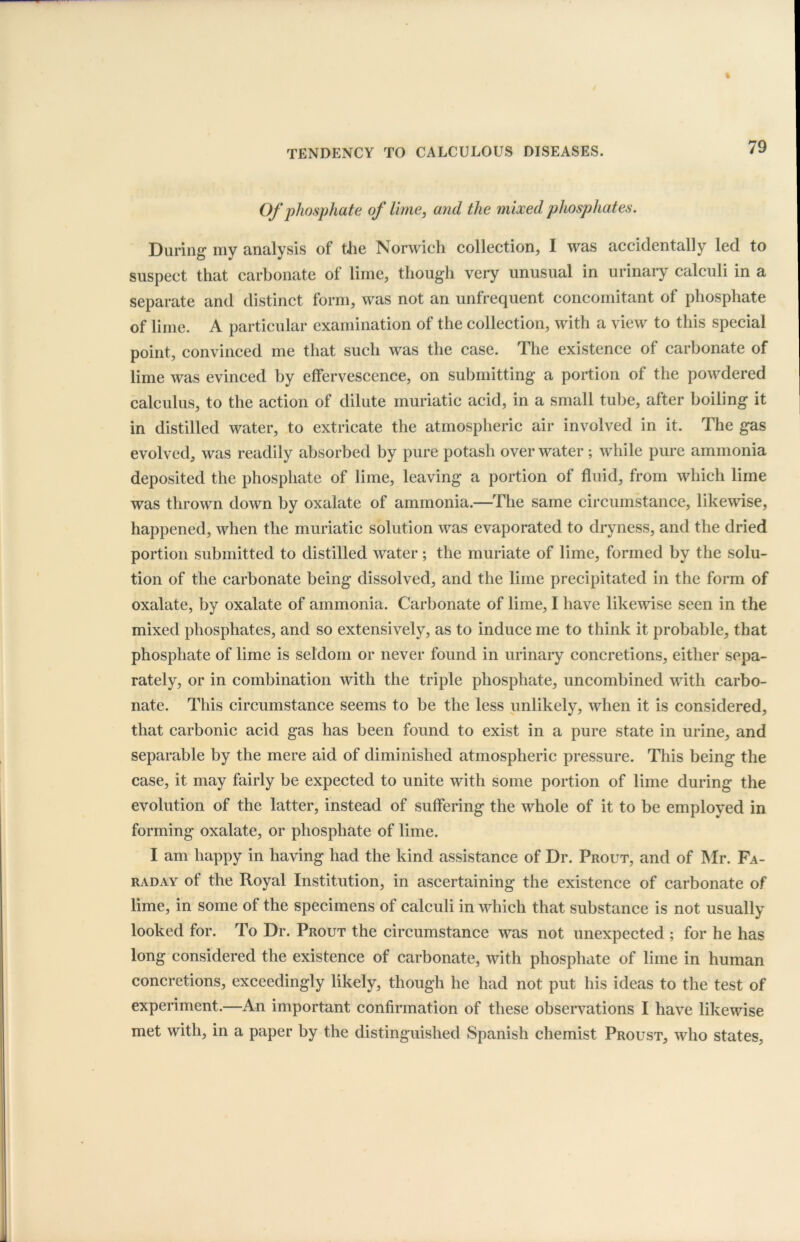 Of phosphate of lime, and the mixed phosphates. During my analysis of the Norwich collection, I was accidentally led to suspect that carbonate of lime, though very unusual in urinary calculi in a separate and distinct form, was not an unfrequent concomitant of phosphate of lime. A particular examination of the collection, with a view to this special point, convinced me that such was the case. The existence of carbonate of lime was evinced by effervescence, on submitting a portion of the powdered calculus, to the action of dilute muriatic acid, in a small tube, after boiling it in distilled water, to extricate the atmospheric air involved in it. The gas evolved, was readily absorbed by pure potash over water; while pure ammonia deposited the phosphate of lime, leaving a portion of fluid, from which lime was thrown down by oxalate of ammonia.—The same circumstance, likewise, happened, when the muriatic solution was evaporated to dryness, and the dried portion submitted to distilled water ; the muriate of lime, formed by the solu- tion of the carbonate being dissolved, and the lime precipitated in the form of oxalate, by oxalate of ammonia. Carbonate of lime, I have likewise seen in the mixed phosphates, and so extensively, as to induce me to think it probable, that phosphate of lime is seldom or never found in urinary concretions, either sepa- rately, or in combination with the triple phosphate, uncombined with carbo- nate. This circumstance seems to be the less unlikely, when it is considered, that carbonic acid gas has been found to exist in a pure state in urine, and separable by the mere aid of diminished atmospheric pressure. This being the case, it may fairly be expected to unite with some portion of lime during the evolution of the latter, instead of suffering the whole of it to be employed in forming oxalate, or phosphate of lime. I am happy in having had the kind assistance of Dr. Prout, and of Mr. Fa- raday of the Royal Institution, in ascertaining the existence of carbonate of lime, in some of the specimens of calculi in which that substance is not usually looked for. To Dr. Prout the circumstance was not unexpected ; for he has long considered the existence of carbonate, with phosphate of lime in human concretions, exceedingly likely, though he had not put his ideas to the test of experiment.—An important confirmation of these observations I have likewise met with, in a paper by the distinguished Spanish chemist Proust, who states,