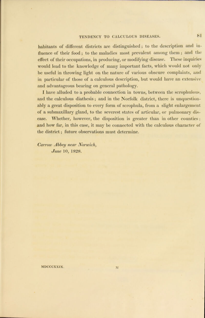 habitants of different districts are distinguished; to the description and in- fluence of their food; to the maladies most prevalent among them; and the effect of their occupations, in producing, or modifying disease. These inquiries would lead to the knowledge of many important facts, which would not only be useful in throwing light on the nature of various obscure complaints, and in particular of those of a calculous description, but would have an extensive and advantageous bearing on general pathology. I have alluded to a probable connection in towns, between the scrophulous, and the calculous diathesis; and in the Norfolk district, there is unquestion- ably a great disposition to every form of scrophula, from a slight enlargement of a submaxillary gland, to the severest states of articular, or pulmonary dis- ease. Whether, however, the disposition is greater than in other counties; and how far, in this case, it may be connected with the calculous character of the district; future observations must determine. Carroiv Abbey near Norwich, June 10, 1828. M