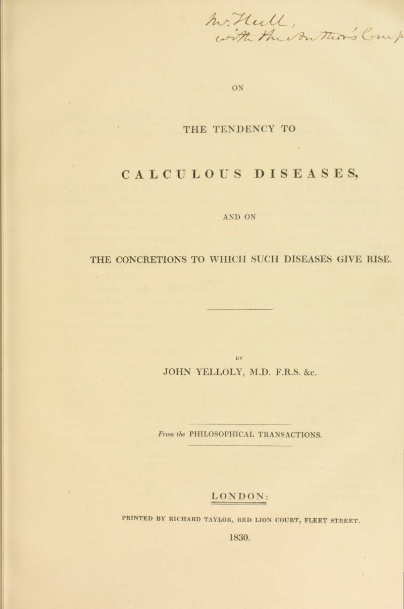 /L/r gc -CC., 6*~> ON THE TENDENCY TO CALCULOUS DISEASES, AND ON THE CONCRETIONS TO WHICH SUCH DISEASES GIVE RISE. BY JOHN YELLOLY, M.D. F.R.S. &c. From the PHILOSOPHICAL TRANSACTIONS. LONDON: PRINTED BY RICHARD TAYLOR, RED LION COURT, FLEET STREET. 1830.