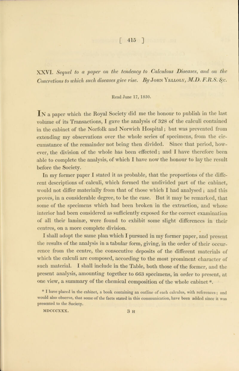 XXVI. Sequel to a paper on the tendency to Calculous Diseases, and on the Concretions to which such diseases give rise. By John Yelloly, M.D. F.R.S. fyc. Read June 17, 1830. In a paper which the Royal Society did me the honour to publish in the last volume of its Transactions, I gave the analysis of 328 of the calculi contained in the cabinet of the Norfolk and Norwich Hospital; but was prevented from extending my observations over the whole series of specimens, from the cir- cumstance of the remainder not being then divided. Since that period, how- ever, the division of the whole has been effected; and I have therefore been able to complete the analysis, of which I have now the honour to lay the result before the Society. In my former paper I stated it as probable, that the proportions of the diffe- rent descriptions of calculi, which formed the undivided part of the cabinet, would not differ materially from that of those which I had analysed; and this proves, in a considerable degree, to be the case. But it may be remarked, that some of the specimens which had been broken in the extraction, and whose interior had been considered as sufficiently exposed for the correct examination of all their laminae, were found to exhibit some slight differences in their centres, on a more complete division. I shall adopt the same plan which I pursued in my former paper, and present the results of the analysis in a tabular form, giving, in the order of their occur- rence from the centre, the consecutive deposits of the different materials of which the calculi are composed, according to the most prominent character of such material. I shall include in the Table, both those of the former, and the present analysis, amounting together to 663 specimens, in order to present, at one view, a summary of the chemical composition of the whole cabinet * * I have placed in the cabinet, a book containing an outline of each calculus, with references ; and would also observe, that some of the facts stated in this communication, have been added since it was presented to the Society.