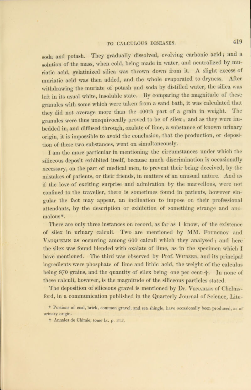 soda and potash. They gradually dissolved, evolving carbonic acid; and a solution of the mass, when cold, being made in water, and neutralized by mu- riatic acid, gelatinized silica was thrown down from it. A slight excess ol muriatic acid was then added, and the whole evaporated to dryness. After withdrawing the muriate of potash and soda by distdled water, the silica w as left in its usual white, insoluble state. By comparing the magnitude of these granules with some which were taken from a sand bath, it was calculated that they did not average more than the 400th part of a grain in weight. The granules were thus unequivocally proved to be of silex ; and as they were im- bedded in, and diffused through, oxalate of lime, a substance of known urinary origin, it is impossible to avoid the conclusion, that the production, or deposi- tion of these two substances, went on simultaneously. I am the more particular in mentioning the circumstances under which the siliceous deposit exhibited itself, because much discrimination is occasionally necessary, on the part of medical men, to prevent their being deceived, by the mistakes of patients, or their friends, in matters of an unusual nature. And as if the love of exciting surprise and admiration by the marvellous, were not confined to the traveller, there is sometimes found in patients, however sin- gular the fact may appear, an inclination to impose on their professional attendants, by the description or exhibition of something strange and ano- malous *. There are only three instances on record, as far as I know, of the existence of silex in urinary calculi. Two are mentioned by MM. Fourcroy and Vauquelin as occurring among 600 calculi which they analysed ; and here the silex was found blended with oxalate of lime, as in the specimen which I have mentioned. The third was observed by Prof. Wurzer, and its principal ingredients were phosphate of lime and litliic acid, the weight of the calculus being 870 grains, and the quantity of silex being one per cent.'f. In none of these calculi, however, is the magnitude of the siliceous particles stated. The deposition of siliceous gravel is mentioned by Dr. Venables of Chelms- ford, in a communication published in the Quarterly Journal of Science, Lite- 1 Portions of coal, brick, common gravel, and sea shingle, have occasionally been produced, as of urinary origin. t Annales de Chimie, tome lx. p. 313.