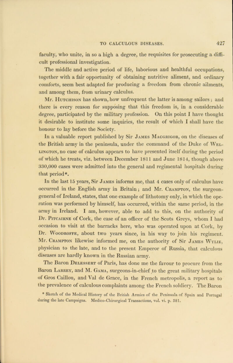 faculty, who unite, in so a high a degree, the requisites for prosecuting a diffi- cult professional investigation. The middle and active period of life, laborious and healthful occupations, together with a fair opportunity of obtaining nutritive aliment, and ordinary comforts, seem best adapted for producing a freedom from chronic ailments, and among them, from urinary calculus. Mr. Hutchison has shown, how unfrequent the latter is among sailors ; and there is every reason for supposing that this freedom is, in a considerable degree, participated by the military profession. On this point I have thought it desirable to institute some inquiries, the result of which I shall have the honour to lay before the Society. In a valuable report published by Sir James Macgrigor, on the diseases of the British army in the peninsula, under the command of the Duke of Wel- lington, no case of calculus appears to have presented itself during the period of which he treats, viz. between December 1811 and June 1814, though above 330,000 cases were admitted into the general and regimental hospitals during that period*. In the last 15 years, Sir James informs me, that 4 cases only of calculus have occurred in the English army in Britain; and Mr. Crampton, the surgeon- general of Ireland, states, that one example of lithotomy only, in which the ope- ration was performed by himself, has occurred, within the same period, in the army in Ireland. I am, however, able to add to this, on the authority of Dr. Pitcairne of Cork, the case of an officer of the Scots Greys, whom I had occasion to visit at the barracks here, who was operated upon at Cork, by Dr. Woodroffe, about two years since, in his way to join his regiment. Mr. Crampton likewise informed me, on the authority of Sir James Wylie, physician to the late, and to the present Emperor of Russia, that calculous diseases are hardly known in the Russian army. The Baron Delessert of Paris, has done me the favour to procure from the Baron Larrey, and M. Gama, surgeons-in-chief to the great military hospitals of Gros Caillou, and Val de Grace, in the French metropolis, a report as to the prevalence of calculous complaints among the French soldiery. The Baron * Sketch of the Medical History of the British Armies of the Peninsula of Spain and Portugal during the late Campaigns. Medico-Chirurgical Transactions, vol. vi. p. 381.