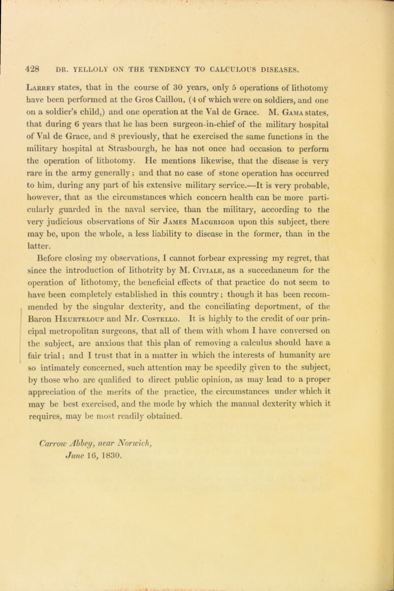 Larrey states, that in the course of 30 years, only 5 operations of lithotomy have been performed at the Gros Caillou, (4 of which were on soldiers, and one on a soldier’s child,) and one operation at the Val de Grace. M. Gama states, that during 6 years that he has been surgeon-in-chief of the military hospital of Val de Grace, and 8 previously, that he exercised the same functions in the military hospital at Strasbourg!!, he has not once had occasion to perform the operation of lithotomy. He mentions likewise, that the disease is very rare in the army generally; and that no case of stone operation has occurred to him, during any part of his extensive military service.—It is very probable, however, that as the circumstances which concern health can be more parti- cularly guarded in the naval service, than the military, according to the very judicious observations of Sir James Macgrigor upon this subject, there may be, upon the whole, a less liability to disease in the former, than in the latter. Before closing my observations, I cannot forbear expressing my regret, that since the introduction of lithotrity by M. Civiale, as a succedaneum for the operation of lithotomy, the beneficial effects of that practice do not seem to have been completely established in this country; though it has been recom- mended by the singular dexterity, and the conciliating deportment, of the Baron Heurteloup and Mr. Costello. It is highly to the credit of our prin- cipal metropolitan surgeons, that all of them with whom I have conversed on the subject, are anxious that this plan of removing a calculus should have a fair trial; and I trust that in a matter in which the interests of humanity are so intimately concerned, such attention may be speedily given to the subject, by those who are qualified to direct public opinion, as may lead to a proper appreciation of the merits of the practice, the circumstances under which it may be best exercised, and the mode by which the manual dexterity which it requires, may be most readily obtained. Carroiv Abbey, near Norwich, June 16, 1830.