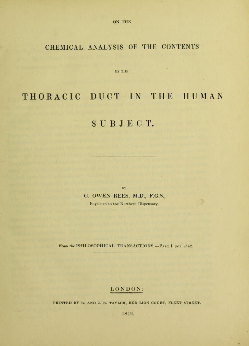 ON THE CHEMICAL ANALYSIS OF THE CONTENTS OF THE THORACIC DUCT IN THE HUMAN SUBJECT. BY G. OWEN REES, M.D., F.G.S., Physician to the Northern Dispensary. From the PHILOSOPHICAL TRANSACTIONS.—Part I. for 1842. LONDON: PRINTED BY R. AND J. E. TAYLOR, RED LION COURT, FLEET STREET. 1842.