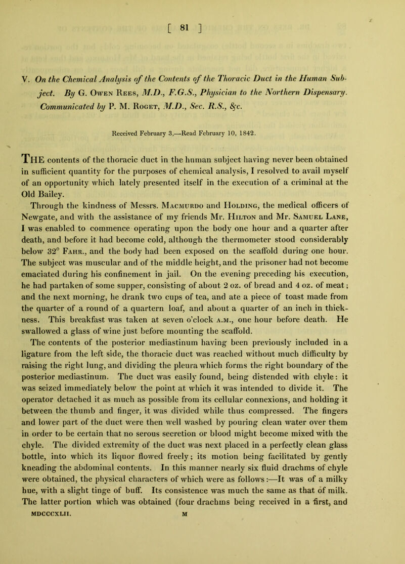 V. On the Chemical Analysis of the Contents of the Thoracic Duct in the Human Sub- ject. By G. Owen Rees, M.D., F.G.S., Physician to the Northern Dispensary. Communicated by P. M. Roget, M.D., Sec. R.S., 8$c. Received February 3,—Read February 10, 1842. THE contents of the thoracic duct in the human subject having never been obtained in sufficient quantity for the purposes of chemical analysis, I resolved to avail myself of an opportunity which lately presented itself in the execution of a criminal at the Old Bailey. Through the kindness of Messrs. Macmurdo and Holding, the medical officers of Newgate, and with the assistance of my friends Mr. Hilton and Mr. Samuel Lane, I was enabled to commence operating upon the body one hour and a quarter after death, and before it had become cold, although the thermometer stood considerably below 32° Fahr., and the body had been exposed on the scaffold during one hour. The subject was muscular and of the middle height, and the prisoner had not become emaciated during his confinement in jail. On the evening preceding his execution, he had partaken of some supper, consisting of about 2 oz. of bread and 4 oz. of meat; and the next morning, he drank two cups of tea, and ate a piece of toast made from the quarter of a round of a quartern loaf, and about a quarter of an inch in thick- ness. This breakfast was taken at seven o’clock a.m., one hour before death. He swallowed a glass of wine just before mounting the scaffold. The contents of the posterior mediastinum having been previously included in a ligature from the left side, the thoracic duct was reached without much difficulty by raising the right lung, and dividing the pleura which forms the right boundary of the posterior mediastinum. The duct was easily found, being distended with chyle: it was seized immediately below the point at which it was intended to divide it. The operator detached it as much as possible from its cellular connexions, and holding it between the thumb and finger, it was divided while thus compressed. The fingers and lower part of the duct were then well washed by pouring clean water over them in order to be certain that no serous secretion or blood might become mixed with the chyle. The divided extremity of the duct was next placed in a perfectly clean glass bottle, into which its liquor flowed freely; its motion being facilitated by gently kneading the abdominal contents. In this manner nearly six fluid drachms of chyle were obtained, the physical characters of which were as follows:—It was of a milky hue, with a slight tinge of buff. Its consistence was much the same as that of milk. The latter portion which was obtained (four drachms being received in a -first, and MDCCCXLII. M