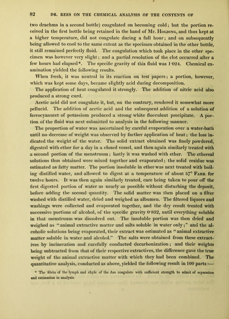 two drachms in a second bottle) coagulated on becoming cold; but the portion re- ceived in the first bottle being retained in the hand of Mr. Holding, and thus kept at a higher temperature, did not coagulate during a full hour; and on subsequently being allowed to cool to the same extent as the specimen obtained in the other bottle, it still remained perfectly fluid. The coagulation which took place in the other spe- cimen was however very slight; and a partial resolution of the clot occurred after a few hours had elapsed*. The specific gravity of this fluid was J-024. Chemical ex- amination yielded the following results. When fresh, it was neutral in its reaction on test papers; a portion, however, which was kept some days, became slightly acid during decomposition. The application of heat coagulated it strongly. The addition of nitric acid also produced a strong curd. Acetic acid did not coagulate it, but, on the contrary, rendered it somewhat more pellucid. The addition of acetic acid and the subsequent addition of a solution of ferrocyanuret of potassium produced a strong white flocculent precipitate. A por- tion of the fluid was next submitted to analysis in the following manner. The proportion of water was ascertained by careful evaporation over a water-bath until no decrease of weight was observed by further application of heat; the loss in- dicated the weight of the water. The solid extract obtained was finely powdered, digested with ether for a day in a closed vessel, and then again similarly treated with a second portion of the menstruum ; lastly it was washed with ether. The ethereal solutions thus obtained were mixed together and evaporated; the solid residue was estimated as fatty matter. The portion insoluble in ether was next treated with boil- ing distilled water, and allowed to digest at a temperature of about 57° Fahr. for twelve hours. It was then again similarly treated, care being taken to pour off the first digested portion of water as nearly as possible without disturbing the deposit, before adding the second quantity. The solid matter was then placed on a filter washed with distilled water, dried and weighed as albumen. The filtered liquors and washings were collected and evaporated together, and the dry result treated with successive portions of alcohol, of the specific gravity 0 832, until everything soluble in that menstruum was dissolved out. The insoluble portion was then dried and weighed as “animal extractive matter and salts soluble in water only;” and the al- coholic solutions being evaporated, their extract was estimated as “animal extractive matter soluble in water and alcohol.” The salts were obtained from these extract- ives by incineration and carefully conducted decarbonization ; and their weights being subtracted from that of their respective extractives, the difference gave the true weight of the animal extractive matter with which they had been combined. The quantitative analysis, conducted as above, yielded the following result in 100 parts :— * The fibrin of the lymph and chyle of the Ass coagulate with sufficient strength to admit of separation and estimation in analysis.