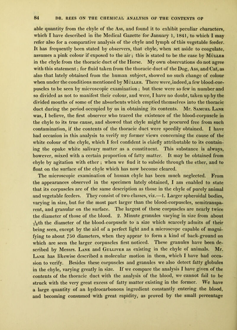 able quantity from the chyle of the Ass, and found it to exhibit peculiar characters, which I have described in the Medical Gazette for January 1, 1841, to which I may refer also for a comparative analysis of the chyle and lymph of this vegetable feeder. It has frequently been stated by observers, that chyle, when set aside to coagulate, assumes a pink colour if exposed to the air; this is stated to be the case by Muller in the chyle from the thoracic duct of the Horse. My own observations do not agree with this statement; for fluid taken from the thoracic duct of the Dog, Ass, and Cat, as also that lately obtained from the human subject, showed no such change of colour when under the conditions mentioned by Muller. There were,indeed,a few blood-cor- puscles to be seen by microscopic examination ; but these were so few in number and so divided as not to manifest their colour, and were, I have no doubt, taken up by the divided mouths of some of the absorbents which emptied themselves into the thoracic duct during the period occupied by us in obtaining its contents. Mr. Samuel Lane was, I believe, the first observer who traced the existence of the blood-corpuscle in the chyle to its true cause, and showed that chyle might be procured free from such contamination, if the contents of the thoracic duct were speedily obtained. I have had occasion in this analysis to verify my former views concerning the cause of the white colour of the chyle, which 1 feel confident is chiefly attributable to its contain- ing the opake white salivary matter as a constituent. This substance is always, however, mixed with a certain proportion of fatty matter. It may be obtained from chyle by agitation with ether ; when we find it to subside through the ether, and to float on the surface of the chyle which has now become cleared. The microscopic examination of human chyle has been much neglected. From the appearances observed in the specimen lately obtained, I am enabled to state that its corpuscles are of the same description as those in the chyle of purely animal and vegetable feeders. They consist of two classes, viz.—1. Larger spheroidal bodies, varying in size, but for the most part larger than the blood-corpuscles, semitranspa- rent, and granular on the surface. The largest of these corpuscles are nearly twice the diameter of those of the blood. 2. Minute granules varying in size from about x^th the diameter of the blood-corpuscle to a size which scarcely admits of their being seen, except by the aid of a perfect light and a microscope capable of magni- fying to about 750 diameters, when they appear to form a kind of back-ground on which are seen the larger corpuscles first noticed. These granules have been de- scribed by Messrs. Lane and Gulliver as existing in the chyle of animals. Mr. Lane has likewise described a molecular motion in them, which I have had occa- sion to verify. Besides these corpuscles and granules we also detect fatty globules in the chyle, varying greatly in size. If we compare the analysis I have given of the contents of the thoracic duct with the analysis of the blood, we cannot fail to be struck with the very great excess of fatty matter existing in the former. We have a large quantity of an hydrocarbonous ingredient constantly entering the blood, and becoming consumed with great rapidity, as proved by the small percentage