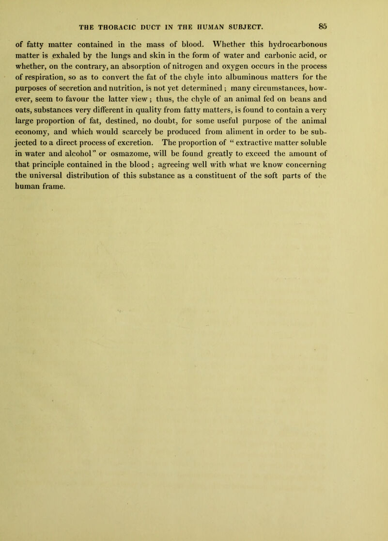 of fatty matter contained in the mass of blood. Whether this hydrocarbonous matter is exhaled by the lungs and skin in the form of water and carbonic acid, or whether, on the contrary, an absorption of nitrogen and oxygen occurs in the process of respiration, so as to convert the fat of the chyle into albuminous matters for the purposes of secretion and nutrition, is not yet determined ; many circumstances, how- ever, seem to favour the latter view; thus, the chyle of an animal fed on beans and oats, substances very different in quality from fatty matters, is found to contain a very large proportion of fat, destined, no doubt, for some useful purpose of the animal economy, and which would scarcely be produced from aliment in order to be sub- jected to a direct process of excretion. The proportion of “ extractive matter soluble in water and alcohol” or osmazome, will be found greatly to exceed the amount of that principle contained in the blood ; agreeing well with what we know concerning the universal distribution of this substance as a constituent of the soft parts of the human frame.