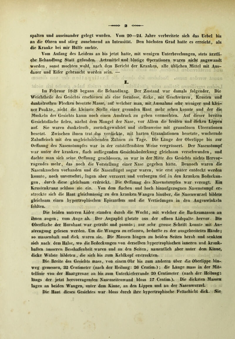 3 spalten und auseinander gelegt wurden. Vom 20—24. Jahre verbreitete sich das Uebel bis an die Ohren und stieg zunehmend an Intensität. Den höchsten Grad hatte es erreicht, als die Kranke bei mir Hülfe suchte. Vom Anfang des Leidens an bis jetzt hatte, mit wenigen Unterbrechungen, stets ärztli- che Behandlung Statt gefunden. Aetzmittel und blutige Operationen waren nicht angewandt worden, sonst mochten wohl, nach dejn Bericht der Kranken, alle üblichen Mittel mit Aus- dauer und Eifer gebraucht worden sein. — I. iilOJi: bi 0 • : j \ß'A Jijix.) oi.i. * io'; : >:» ; * : 5J \ io:iOiliri fi.ofoioJ? Im Februar 1848 begann die Behandlung. Der Zustand war damals folgender. Die Weichtheile des Gesichts erschienen als eine formlose, dicke, mit Geschwüren, Krusten und dunkelrothen Flecken besetzte Masse, auf welcher man, mit Ausnahme sehr weniger und klei- ner Punkte, nicht die kleinste Stelle einer gesunden Haut mehr sehen konnte und der die Muskeln des Gesichts kaum noch einen Ausdruck zu geben vermochten. Auf dieser breiten Gesichtsfläche fielen, nächst dem Mangel der Nase, vor Allem die breiten und dicken Lippen auf. Sie waren dunkelroth, zurückgewulstet und stellenweise mit granulösen Ulcerationen besetzt. Zwischen ihnen trat das verdickte, mit harten Granulationen besetzte, wuchernde Zahnfleisch mit den ungleichstehenden Zähnen zu Tage. Die Länge der Oberlippe bis zur ©effnung des Nasenstumpfes war in der entstellendsten Weise vergrössert. Der Nasenstumpf war unter der kranken, flach aufliegenden Gesichtsbedeckung gleichsam verschwunden, und dachte man sich seine Oeffnung geschlossen, so war in der Mitte des Gesichts nichts Hervor- ragendes mehr, das noch die Vorstellung einer Nase gegeben hätte. Dennoch waren die Nasenknochen vorhanden und die Nasenflügel sogar waren, wie erst später entdeckt werden konnte, noch unversehrt, lagen aber verzerrt und verborgen tief in den kranken Bedeckun- gen, durch diese gleichsam erdrückt. Die Oeffnung des Nasenstiimpfes war verengt. Ein Krustenkranz schloss sie ein. Von dem flachen und hoch hinaufgezognen Nasenstumpf er- streckte sich die Haut gleichmässig zu den kranken Wangen hinüber, die Nasenwurzel bildete gleichsam einen hypertrophischen Epicanthus und die Vertiefungen in den Augenwinkeln fehlten. Die beiden unteren Lider standen durch die Wucht, mit welcher die Backenmassen an ihnen zogen, vom Auge ab. Der Augapfel glotzte aus der offnen Lidspalte hervor. Die Oberfläche der Hornhaut war getrübt und pannös; nur sehr grosse Schrift konnte mit An- strengung gelesen werden. Um die Wangen zu erfassen, bedurfte es der ausgebreiteten Hände; so massenhaft und dick waren sie. Die Massen hingen zu beiden Seiten herab und senkten sieh nach dem Halse, wo die Bedeckungen von derselben hypertrophischen inneren und krank- haften äusseren Beschaffenheit waren und an den Seiten, namentlich aber unter dem Kinne, dicke Wülste bildeten, die sich bis zum Kehlkopf erstreckten. Die Breite des Gesichts mass, von einem Ohr bis zum anderen über die Oberlippe hin- weg gemessen, 32 Centimeter (nach der Heilung: 26 Centim.); die Länge mass in der Mit- tellinie von der Haargrenze an bis zum Unterkieferrande 20 Centimeter (nach der Heilung: längs der jetzt hervorragenden Nasenseitenwand bloss 17 Centim.). Die dicksten Massen lagen an beiden Wangen, unter dem Kinne, an den Lippen und an der Nasenwurzel. Die Haut dieses Gesichtes war bloss durch ihre hypertrophische Fettschicht dick. Sie