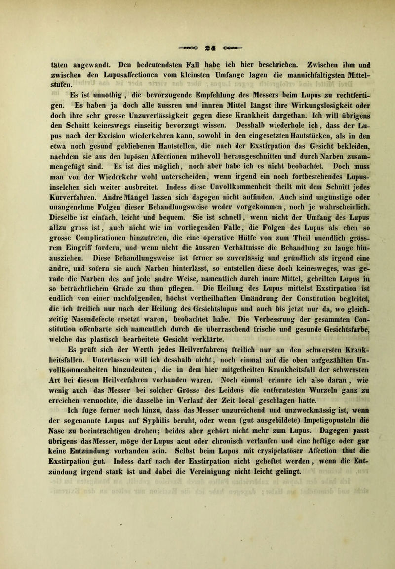 täten angewandt. Den bedeutendsten Fall habe ich hier beschrieben. Zwischen ihm und zwischen den Lupusaffectionen vom kleinsten Umfange lagen die mannichfaltigsten Mittel- stufen. Es ist unnöthig , die bevorzugende Empfehlung des Messers beim Lupus zu rechtferti- gen. Es haben ja doch alle äussren und innren Mittel längst ihre Wirkungslosigkeit oder doch ihre sehr grosse Unzuverlässigkeit gegen diese Krankheit dargethan. Ich will übrigens den Schnitt keineswegs einseitig bevorzugt wissen. Desshalb wiederhole ich, dass der Lu- pus nach der Excision wiederkehren kann, sowohl in den eingesetzten Hautstücken, als in den etwa noch gesund gebliebenen Hautstellen, die nach der Exstirpation das Gesicht bekleiden, nachdem sie aus den lupösen Affectionen mühevoll herausgeschnitten und durch Narben zusam- mengefügt sind. Es ist dies möglich, noch aber habe ich es nicht beobachtet. Doch muss man von der Wiederkehr wrohl unterscheiden, wenn irgend ein noch fortbestehendes Lupus- inselchen sich weiter ausbreitet. Indess diese Unvollkommenheit theilt mit dem Schnitt jedes Kurverfahren. Andre Mängel lassen sich dagegen nicht auffinden. Auch sind ungünstige oder unangenehme Folgen dieser Behandlungsweise weder vorgekommen, noch je wahrscheinlich. Dieselbe ist einfach, leicht und bequem. Sie ist schnell, wenn nicht der Umfang des Lupus allzu gross ist, auch nicht wie im vorliegenden Falle, die Folgen des Lupus als eben so grosse Complicationen hinzutreten, die eine operative Hülfe von zum Theil unendlich gröss- rem Eingriff fordern, und wenn nicht die äussren Verhältnisse die Behandlung zu lange hin- ausziehen. Diese Behandlungsweise ist ferner so zuverlässig und gründlich als irgend eine andre, und sofern sie auch Narben hinterlässt, so entstellen diese doch keinesweges, was ge- rade die Narben des auf jede andre Weise, namentlich durch innre Mittel, geheilten Lupus in so beträchtlichem Grade zu thun pflegen. Die Heilung des Lupus mittelst Exstirpation ist endlich von einer nachfolgenden, höchst vortheilhaften Umändrung der Constitution begleitet, die ich freilich nur nach der Heilung des Gesichtslupus und auch bis jetzt nur da, wo gleich- zeitig Nasendefecte ersetzt waren, beobachtet habe. Die Verbessrung der gesammten Con- stitution offenbarte sich namentlich durch die überraschend frische und gesunde Gesichtsfarbe, welche das plastisch bearbeitete Gesicht verklärte. Es prüft sich der Werth jedes Heilverfahrens freilich nur an den schwersten Krank- heitsfällen. Unterlassen will ich desshalb nicht, noch einmal auf die oben aufgezählten Un- vollkommenheiten hinzudeuten, die in dem hier mitgetheilten Krankheitsfall der schwersten Art bei diesem Heilverfahren vorhanden waren. Noch einmal erinnre ich also daran , wie wenig auch das Messer bei solcher Grösse des Leidens die entferntesten Wurzeln ganz zu erreichen vermochte, die dasselbe im Verlauf der Zeit local geschlagen Latte. Ich füge ferner noch hinzu, dass das Messer unzureichend und unzw'eckmässig ist, wenn der sogenannte Lupus auf Syphilis beruht, oder wenn (gut ausgebildete) Impetigopusteln die Nase zu beeinträchtigen drohen; beides aber gehört nicht mehr zum Lupus. Dagegen passt übrigens das Messer, möge der Lupus acut oder chronisch verlaufen und eine heftige oder gar keine Entzündung vorhanden sein. Selbst beim Lupus mit erysipelatöser Affection thut die Exstirpation gut. Indess darf nach der Exstirpation nicht geheftet werden, wenn die Ent- zündung irgend stark ist und dabei die Vereinigung nicht leicht gelingt.