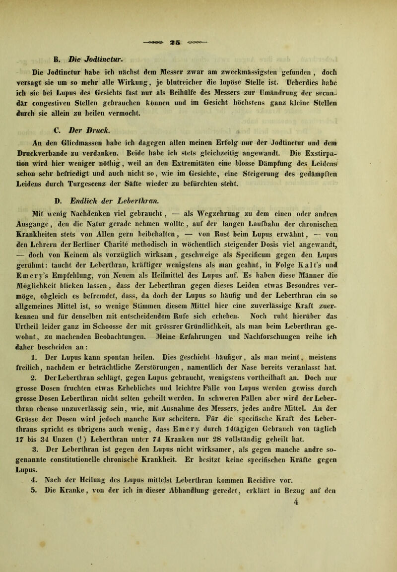 B. Die Jodtinctur. Die Jodtinctur habe ich nächst dem Messer zwar am zweckmässigsten gefunden , doch versagt sie um so mehr alle Wirkung, je blutreicher die lupöse Stelle ist. Ueberdies habe ich sie bei Lupus des Gesichts fast nur als Beihülfe des Messers zur Umändrung der secun- där congestiven Stellen gebrauchen können und im Gesicht höchstens ganz kleine Stellen durch sie allein zu heilen vermocht. C. Der Druck. An den Gliedmassen habe ich dagegen allen meinen Erfolg nur der Jodtinctur und dem Druckverbande zu verdanken. Beide habe ich stets gleichzeitig angewandt. Die Exstirpa- tion wird hier weniger nöthig, weil an den Extremitäten eine blosse Dämpfung des Leidens schon sehr befriedigt und auch nicht so, wie im Gesichte, eine Steigerung des gedämpften Leidens durch Turgescenz der Säfte wieder zu befürchten steht. D. Endlich der Leberthran. Mit wenig Nachdenken viel gebraucht, — als Wegzehrung zu dem einen oder andren Ausgange, den die Natur gerade nehmen wollte, auf der langen Laufbahn der chronischem Krankheiten stets von Allen gern beibehalten, — von Rust beim Lupus erwähnt, — von den Lehrern der Berliner Charite methodisch in wöchentlich steigender Dosis viel angewandt, — doch von Keinem als vorzüglich wirksam, geschweige als Specificum gegen den Lupus gerühmt: taucht der Leberthran, kräftiger wenigstens als man geahnt, in Folge Kalt’s und Emery’s Empfehlung, von Neuem als Heilmittel des Lupus auf. Es haben diese Männer die Möglichkeit blicken lassen, dass der Leberthran gegen dieses Leiden etwas Besondres ver- möge, obgleich es befremdet, dass, da doch der Lupus so häufig und der Leberthran ein so allgemeines Mittel ist, so wenige Stimmen diesem Mittel hier eine zuverlässige Kraft zuer- kennen und für denselben mit entscheidendem Rufe sich erheben. Noch ruht hierüber das Urtheil leider ganz im Schoosse der mit grössrer Gründlichkeit, als man beim Leberthran ge- wohnt, zu machenden Beobachtungen. Meine Erfahrungen und Nachforschungen reihe ich daher bescheiden an: 1. Der Lupus kann spontan heilen. Dies geschieht häufiger, als man meint, meistens freilich, nachdem er beträchtliche Zerstörungen, namentlich der Nase bereits veranlasst hat. 2. Der Leberthran schlägt, gegen Lupus gebraucht, wenigstens vortheilhaft an. Doch nur grosse Dosen fruchten etwas Erhebliches und leichtre Fälle von Lupus werden gewiss durch grosse Dosen Leberthran nicht selten geheilt werden. In schweren Fällen aber wird der Leber- thran ebenso unzuverlässig sein, wie, mit Ausnahme des Messers, jedes andre Mittel. An der Grösse der Dosen wird jedoch manche Kur scheitern. Für die specifische Kraft des Leber- thrans spricht es übrigens auch wenig, dass Emery durch 14tägigen Gebrauch von täglich 17 bis 34 Unzen (!) Leberthran unter 74 Kranken nur 28 vollständig geheilt hat. 3. Der Leberthran ist gegen den Lupus nicht wirksamer, als gegen manche andre so- genannte constitutionelle chronische Krankheit. Er besitzt keine specifischen Kräfte gegen Lupus. 4. Nach der Heilung des Lupus mittelst Leberthran kommen Recidive vor. 5. Die Kranke, von der ich in dieser Abhandlung geredet, erklärt in Bezug auf den 4