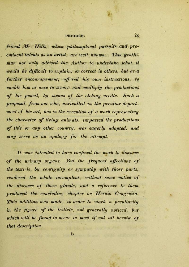 friend Air. Hills, whose philosophical pursuits and pre- eminent talents as an artist, are well known. This gentle- man not only advised the Author to undertake what it would be difficult to explain, or correct in others, but as a further encouragement, offered his own instructions, to enable him at once to secure and multiply the productions of his pencil, by means of the etching needle. Such a proposal, from one who, unrivalled in the peculiar depart- ment of his art, has in the execution of a work representing the character of living animals, surpassed the productions of this or any other country, was eagerly adopted, and may serve as an apology for the attempt. It tv as intended to have confined the work to diseases of the urinary organs. Hut the frequent affections of the testicle, by contiguity or sympathy with those parts, rendered the whole incompleat, without some notice of the diseases of those glands, and a reference to them produced the concluding chapter on Hernia Congenita. This addition ivas made, in order to mark a peculiarity in the figure of the testicle, not generally noticed, but which will be found to occur in most if not all hernice of that description. b