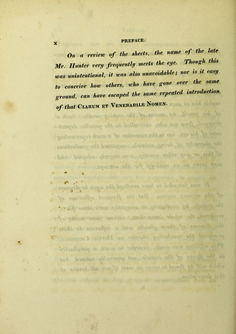 On a review of the sheets, the name of the late Mr. Hunter very frequently meets the eye. Though this was unintentional, it was also unavoidable; nor is it easy to conceive how others, who have gone over the same ground, can have escaped the same repeated introduction of that Clarum et Venerabile Nomen.