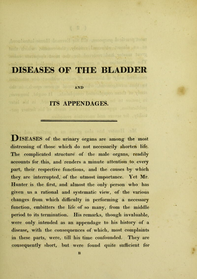 DISEASES OF THE BLADDER AND ITS APPENDAGES. UISEASES of the urinary organs are among the most distressing of those which do not necessarily shorten life. The complicated structure of the male organs, readily accounts for this, and renders a minute attention to every part, their respective functions, and the causes by which they are interrupted, of the utmost importance. Yet Mr. Hunter is the first, and almost the only person who has given us a rational and systematic view, of the various changes from which difficulty in performing a necessary function, embitters the life of so many, from the middle period to its termination. His remarks, though invaluable, were only intended as an appendage to his history of a disease, with the consequences of which, most complaints in these parts, were, till his time confounded. They are consequently short, but were found quite sufficient for