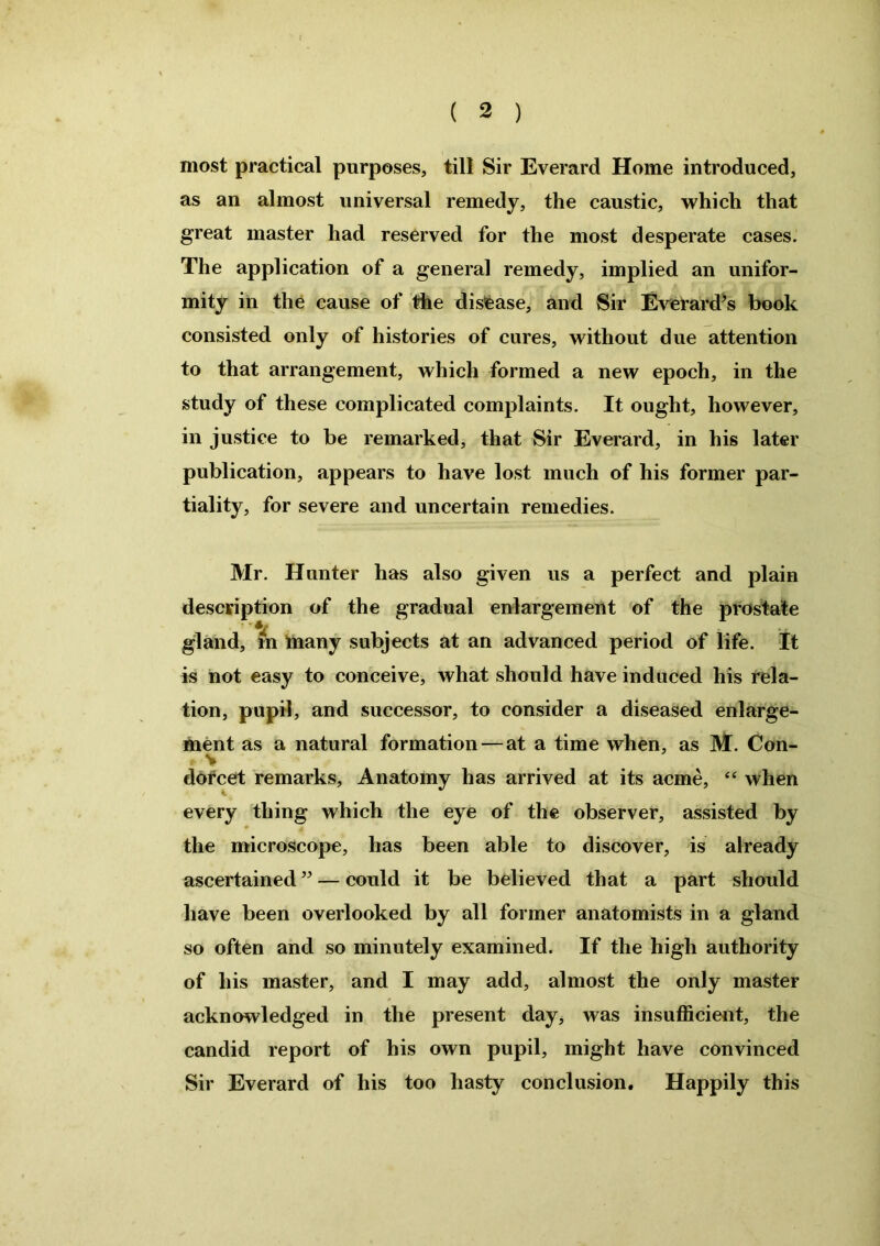 most practical purposes, till Sir Everard Home introduced, as an almost universal remedy, the caustic, which that great master had reserved for the most desperate cases. The application of a general remedy, implied an unifor- mity in the cause of the disease, and Sir Everard^ book consisted only of histories of cures, without due attention to that arrangement, which formed a new epoch, in the study of these complicated complaints. It ought, however, in justice to be remarked, that Sir Everard, in his later publication, appears to have lost much of his former par- tiality, for severe aud uncertain remedies. Mr. Hunter has also given us a perfect and plain description of the gradual enlargement of the prostate gland, in many subjects at an advanced period of life. It is not easy to conceive, what should have induced his rela- tion, pupil, and successor, to consider a diseased enlarge- ment as a natural formation—at a time when, as M. Con- dorcet remarks. Anatomy has arrived at its acme, “ when every thing which the eye of the observer, assisted by the microscope, has been able to discover, is already ascertained ” — could it be believed that a part should have been overlooked by all former anatomists in a gland so often and so minutely examined. If the high authority of his master, and I may add, almost the only master acknowledged in the present day, was insufficient, the candid report of his own pupil, might have convinced Sir Everard of his too hasty conclusion. Happily this