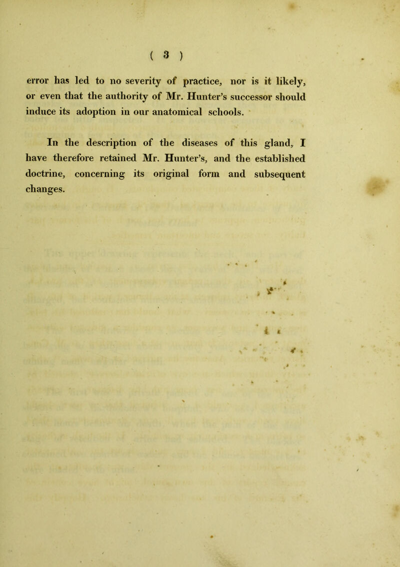 error has led to no severity of practice, nor is it likely, or even that the authority of Mr. Hunter’s successor should induce its adoption in our anatomical schools. In the description of the diseases of this gland, I have therefore retained Mr. Hunter’s, and the established doctrine, concerning its original form and subsequent changes. i t