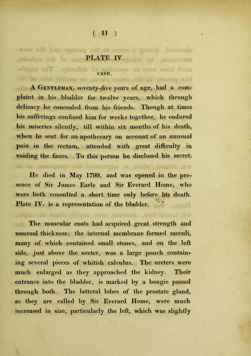 PLATE IV. CASE. A Gentleman, seventy-jive years of age, had a com- plaint in his bladder for twelve years, which through delicacy he concealed from his friends. Though at times his sufferings confined him for weeks together, he endured his miseries silently, till within six months of his death, when he sent for an apothecary on account of an unusual pain in the rectum, attended with great difficulty in voiding the faeces. To this person he disclosed his secret. He died in May 1799, and was opened in the pre- sence of Sir James Earle and Sir Everard Home, who were both consulted a short time only before his death. Plate IV. is a representation of the bladder. The muscular coats had acquired great strength and unusual thickness; the internal membrane formed sacculi, many of which contained small stones, and on the left side, just above the ureter, was a large pouch contain- ing several pieces of whitish calculus. The ureters were much enlarged as they approached the kidney. Their entrance into the bladder, is marked by a bougie passed through both. The latteral lobes of the prostate gland, as they are called by Sir Everard Home, were much increased in size, particularly the left, which was slightly