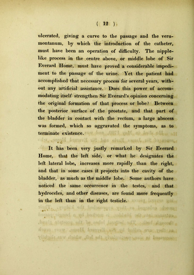 ulcerated, giving a curve to the passage and the veru- montanum, by which the introduction of the catheter, must have been an operation of difficulty. The nipple- like process in the centre above, or middle lobe of Sir Everard Home, must have proved a considerable impedi- ment to the passage of the urine. Yet the patient had accomplished that necessary process for several years, with- out any artificial assistance. Does this power of accom- modating itself strengthen Sir Everard’s opinion concerning the original formation of that process or lobe? Between the posterior surface of the prostate, and that part of the bladder in contact with the rectum, a large abscess was formed, which so aggravated the symptoms, as to terminate existence. • * - It has been very justly remarked by Sir Everard Home, that the left side, or what he designates the left lateral lobe, increases more rapidly than the right, and that in some cases it projects into the cavity of the bladder, as much as the middle lobe. Some authors have noticed the same occurrence in the testes, and that hydroceles, and other diseases, are found more frequently in the left than in the right testicle. • * *