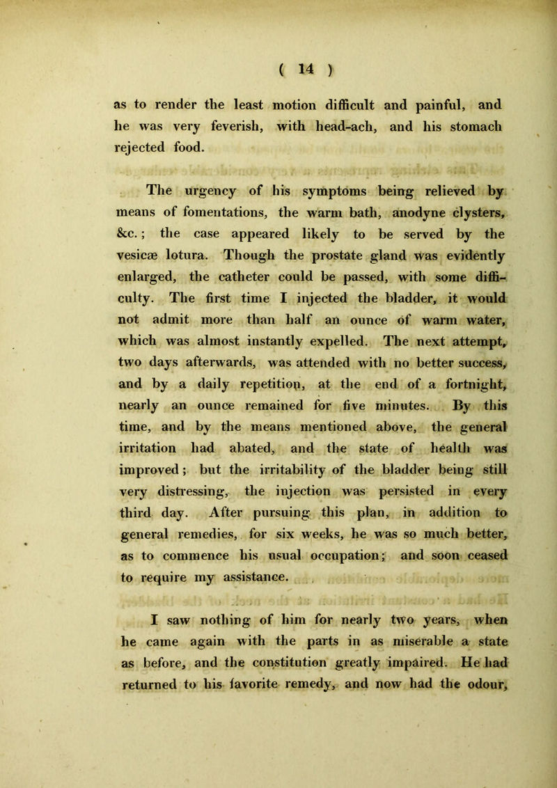 as to render the least motion difficult and painful, and he was very feverish, with head-ach, and his stomach rejected food. The urgency of his symptoms being relieved by means of fomentations, the warm bath, anodyne clysters, &c.; the case appeared likely to be served by the vesicae lotura. Though the prostate gland was evidently enlarged, the catheter could be passed, with some diffi- culty. The first time I injected the bladder, it would not admit more than half an ounce of warm water, which was almost instantly expelled. The next attempt, two days afterwards, was attended with no better success, and by a daily repetition, at the end of a fortnight, nearly an ounce remained for five minutes. By this time, and by the means mentioned above, the general irritation had abated, and the state of health was improved; but the irritability of the bladder being still very distressing, the injection was persisted in every third day. After pursuing this plan, in addition to general remedies, for six weeks, he was so much better, as to commence his usual occupation; and soon ceased to require my assistance. I saw nothing of him for nearly two years, when he came again with the parts in as miserable a state as before, and the constitution greatly impaired. He had returned to his favorite remedy, and now had the odour.