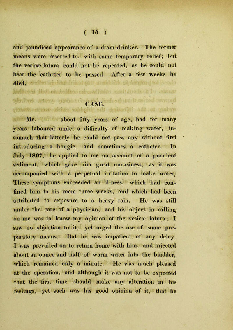and jaundiced appearance of a dram-drinker. The former means were resorted to, with some temporary relief; but the vesicce lotura could not be repeated, as he could not bear the catheter to be passed. After a few weeks he died. CASE. * Mr. about fifty years of age, had for many years laboured under a difficulty of making water, in- somuch that latterly he could not pass any without first introducing a bougie, and sometimes a catheter. In July 1807, he applied to me on account of a purulent sediment, which gave him great uneasiness, as it was accompanied with a perpetual irritation to make water. These symptoms succeeded an illness, which had con- fined him to his room three weeks, and which had been attributed to exposure to a heavy rain. He was still under the care of a physician, and his object in calling on me was to know my opinion of the vesicae lotura; I saw no objection to it, yet urged the use of some pre- paratory means. But he was impatient of any delay. I was prevailed on to return home with him, and injected about an ounce and half of warm water into the bladder, which remained only a minute. He was much pleased at the operation, and although it was not to be expected that the first time should make any alteration in his feelings, yet such was his good opinion of it, that he