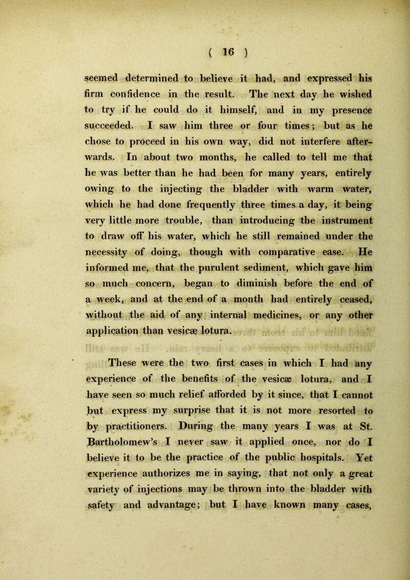 seemed determined to believe it had, and expressed his firm confidence in the result. The next day he wished to try if he could do it himself, and in my presence succeeded. I saw him three or four times; but as he chose to proceed in his own way, did not interfere after- wards. In about two months, he called to tell me that he was better than he had been for many years, entirely owing to the injecting the bladder with warm water, which he had done frequently three times a day, it being very little more trouble, than introducing the instrument to draw off his water, which he still remained under the necessity of doing, though with comparative ease. He informed me, that the purulent sediment, which gave him so much concern, began to diminish before the end of a week, and at the end of a month had entirely ceased, without the aid of any internal medicines, or any other application than vesicae lotura. These were the two first cases in which I had any experience of the benefits of the vesicas lotura, and I have seen so much relief afforded by it since, that I cannot but express my surprise that it is not more resorted to by practitioners. During the many years I was at St. Bartholomew’s I never saw it applied once, nor do I believe it to be the practice of the public hospitals. Yet experience authorizes me in saying, that not only a great variety of injections may be thrown into the bladder with safety and advantage; but I have known many cases.