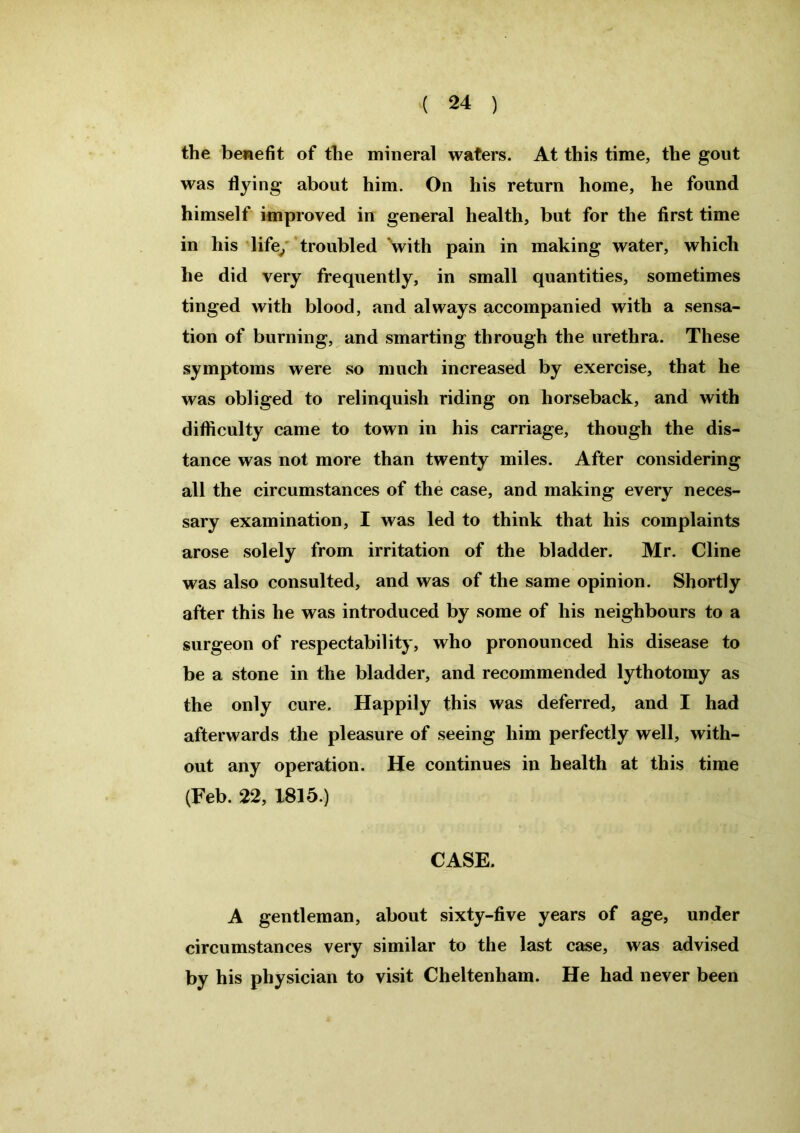 the benefit of the mineral waters. At this time, the gout was flying about him. On his return home, he found himself improved in general health, but for the first time in his life, troubled with pain in making water, which he did very frequently, in small quantities, sometimes tinged with blood, and always accompanied with a sensa- tion of burning, and smarting through the urethra. These symptoms were so much increased by exercise, that he was obliged to relinquish riding on horseback, and with difficulty came to town in his carriage, though the dis- tance was not more than twenty miles. After considering all the circumstances of the case, and making every neces- sary examination, I was led to think that his complaints arose solely from irritation of the bladder. Mr. Cline was also consulted, and was of the same opinion. Shortly after this he was introduced by some of his neighbours to a surgeon of respectability, who pronounced his disease to be a stone in the bladder, and recommended lythotomy as the only cure. Happily this was deferred, and I had afterwards the pleasure of seeing him perfectly well, with- out any operation. He continues in health at this time (Feb. 22, 1815.) CASE. A gentleman, about sixty-five years of age, under circumstances very similar to the last case, was advised by his physician to visit Cheltenham. He had never been