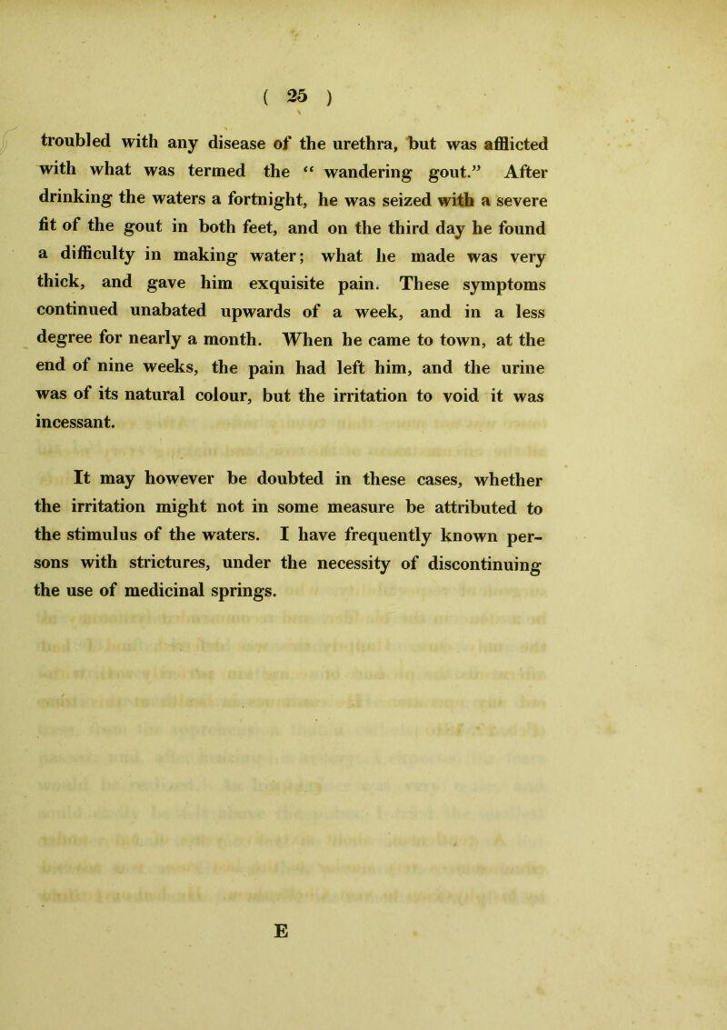 troubled with any disease of the urethra, but was afflicted with what was termed the “ wandering gout.” After drinking the waters a fortnight, he was seized with a severe fit of the gout in both feet, and on the third day he found a difficulty in making water; what he made was very thick, and gave him exquisite pain. These symptoms continued unabated upwards of a week, and in a less degree for nearly a month. When he came to town, at the end of nine weeks, the pain had left him, and the urine was of its natural colour, but the irritation to void it was incessant. It may however be doubted in these cases, whether the irritation might not in some measure be attributed to the stimulus of the waters. I have frequently known per- sons with strictures, under the necessity of discontinuing the use of medicinal springs. E