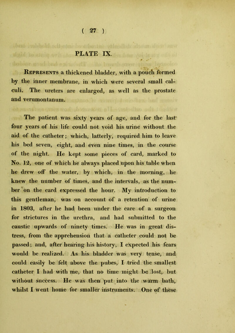 PLATE IX. Represents a thickened bladder, with a pouch formed by the inner membrane, in which were several small cal- culi. The ureters are enlarged, as well as the prostate and verumontanum. The patient was sixty years of age, and for the last four years of his life could not void his urine without the aid of the catheter; which, latterly, required him to leave his bed seven, eight, and even nine times, in the course of the night. He kept some pieces of card, marked to No. 12, one of which he always placed upon his table when he drew off the water, by which, in the morning, he knew the number of times, and the intervals, as the num- ber on the card expressed the hour. My introduction to this gentleman, was on account of a retention of urine in 1803, after he had been under the care of a surgeon for strictures in the urethra, and had submitted to the caustic upwards of ninety times. He was in great dis- tress, from the apprehension that a catheter could not be passed; and, after hearing his history, I expected his fears would be realized. As his bladder was very tense, and could easily be felt above the pubes, I tried the smallest catheter I had with me, that no time might be lost, but without success. He was then put into the warm bath, whilst I went home for smaller instruments. One of these
